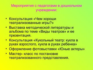 Мероприятия с педагогами в дошкольном
учреждении:
• Консультация «Чем хороши
театрализованные игры?»
• Выставка методической литературы и
альбома по теме «Виды театров» и ее
презентация.
• Консультация «Кукольный театр: кукла в
руках взрослого, кукла в руках ребенка»
• Оформление фотовыставки «Юные актеры»
• Мастер- класс по постановке
театрализованного представления.
 
