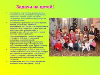 Задачи на детей:
• воспитание творческого, раскованного,
эмоционального, общительного ребенка,
владеющего своим телом и словом,
слышащего и понимающего партнера во
взаимодействии;
• воспитание и развитие внутренней (воля,
память, мышление, внимание,
воображение, подлинность в ощущениях) и
внешней (чувства ритма, темпа, чувства
пространства и времени, вера в
предлагаемые обстоятельства) техники
актера в каждом ребенке;
• совершенствование грамматического
строя речи ребенка, его звуковой
культуры, монологической,
диалогической формы речи, обучение
орфоэпическим нормам современной
русской сценической речи, эффективному
общению и речевой выразительности;
• совершенствование игровых навыков и
творческой самостоятельности детей через
постановку музыкальных, театральных
сказок, кукольных спектаклей, игр-
драматизаций, упражнений актерского
тренинга;
• активизация мыслительного процесса и
познавательного интереса у детей.
 