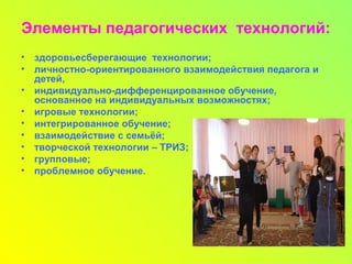 Элементы педагогических технологий:
• здоровьесберегающие технологии;
• личностно-ориентированного взаимодействия педагога и
детей,
• индивидуально-дифференцированное обучение,
основанное на индивидуальных возможностях;
• игровые технологии;
• интегрированное обучение;
• взаимодействие с семьёй;
• творческой технологии – ТРИЗ;
• групповые;
• проблемное обучение.
 