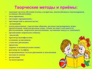 Творческие методы и приёмы:
• знаковая система обучения (схемы, алгоритмы, мнемотаблицы и мнемодорожки,
условные обозначения);
• моделирование;
• ситуация «проживания»;
• противоречий и доказательств;
• ассоциаций;
• коммуникативные (диалоговое общение, ролевые инсценировки, игры-
драматизации, сюжетно-ролевые игры, чтение по книге или наизусть,
рассказывание, творческое рассказывание, заучивание наизусть, описание);
• организация творческого поиска;
• аналогий;
• просмотр видеофильмов;
• слушание аудиозаписи;
• словесное рисование;
• проектов;
• хоровое и индивидуальное пение;
• разговор по телефону
• нетрадиционные методы рисования и аппликации
• коллаж из сказок
• релаксации
• музыкотерапия
 