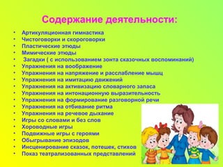 Содержание деятельности:
• Артикуляционная гимнастика
• Чистоговорки и скороговорки
• Пластические этюды
• Мимические этюды
• Загадки ( с использованием зонта сказочных воспоминаний)
• Упражнения на воображение
• Упражнения на напряжение и расслабление мышц
• Упражнения на имитацию движений
• Упражнения на активизацию словарного запаса
• Упражнения на интонационную выразительность
• Упражнения на формирование разговорной речи
• Упражнения на отбивание ритма
• Упражнения на речевое дыхание
• Игры со словами и без слов
• Хороводные игры
• Подвижные игры с героями
• Обыгрывание эпизодов
• Инсценирование сказок, потешек, стихов
• Показ театрализованных представлений
 