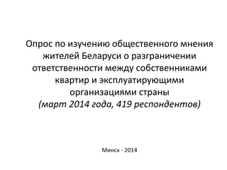 Опрос по изучению общественного мнения
жителей Беларуси о разграничении
ответственности между собственниками
квартир и эксплуатирующими
организациями страны
(март 2014 года, 419 респондентов)
Минск - 2014
 
