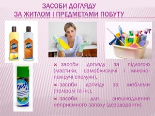 ЗАСОБИ ДОГЛЯДУ
ЗА ЖИТЛОМ І ПРЕДМЕТАМИ ПОБУТУ
 засоби догляду за підлогою
(мастики, самоблискучі і миючо-
поліручі сполуки),
 засоби догляду за меблями
(поліролі та ін.),
 засоби для знешкодження
неприємного запаху (дезодоранти).
 