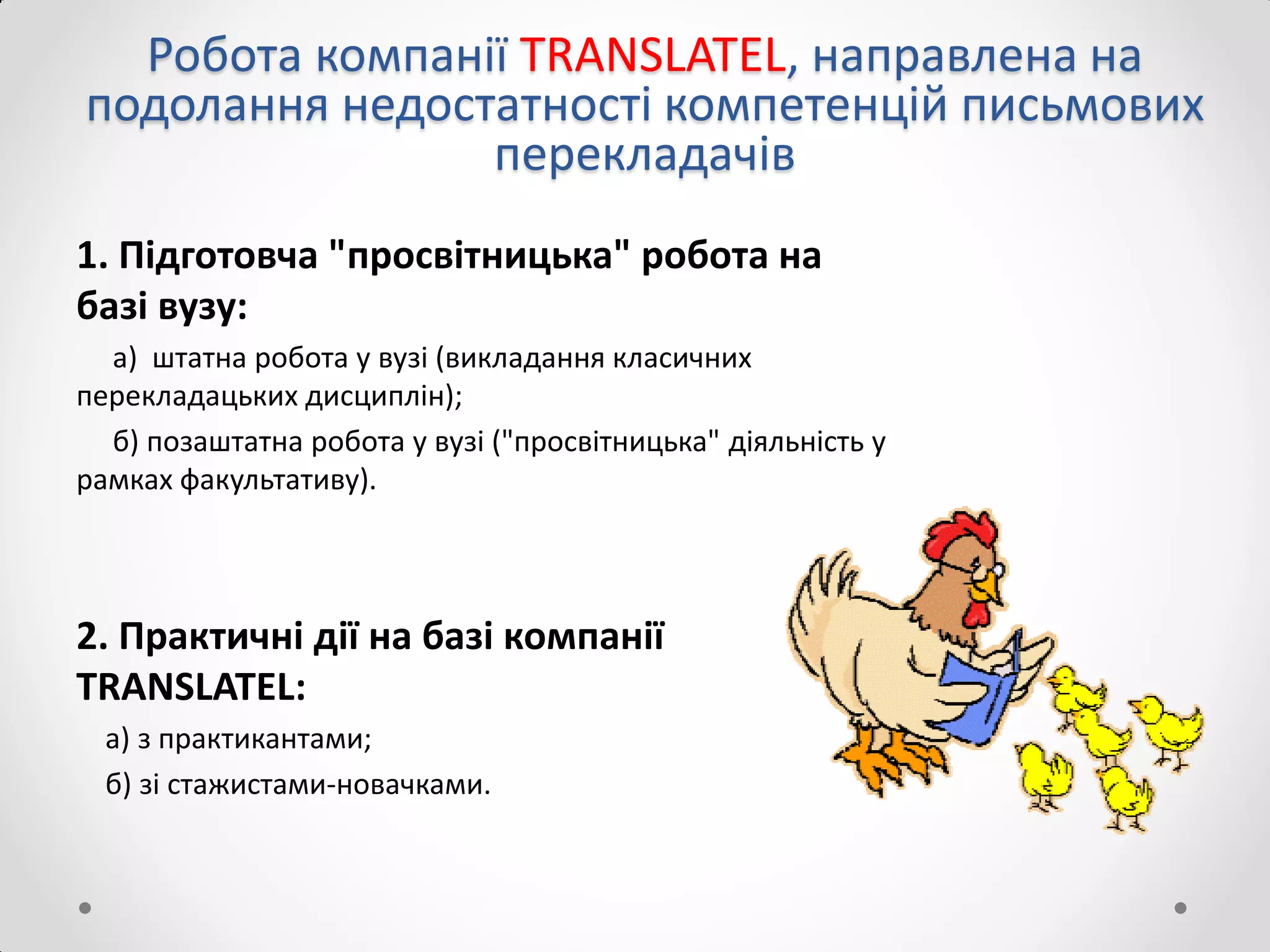 Робота компанії TRANSLATEL, направлена на
подолання недостатності компетенцій письмових
перекладачів
1. Підготовча "просвітницька" робота на
базі вузу:
а) штатна робота у вузі (викладання класичних
перекладацьких дисциплін);
б) позаштатна робота у вузі ("просвітницька" діяльність у
рамках факультативу).
2. Практичні дії на базі компанії
TRANSLATEL:
a) з практикантами;
б) зі стажистами-новачками.
 