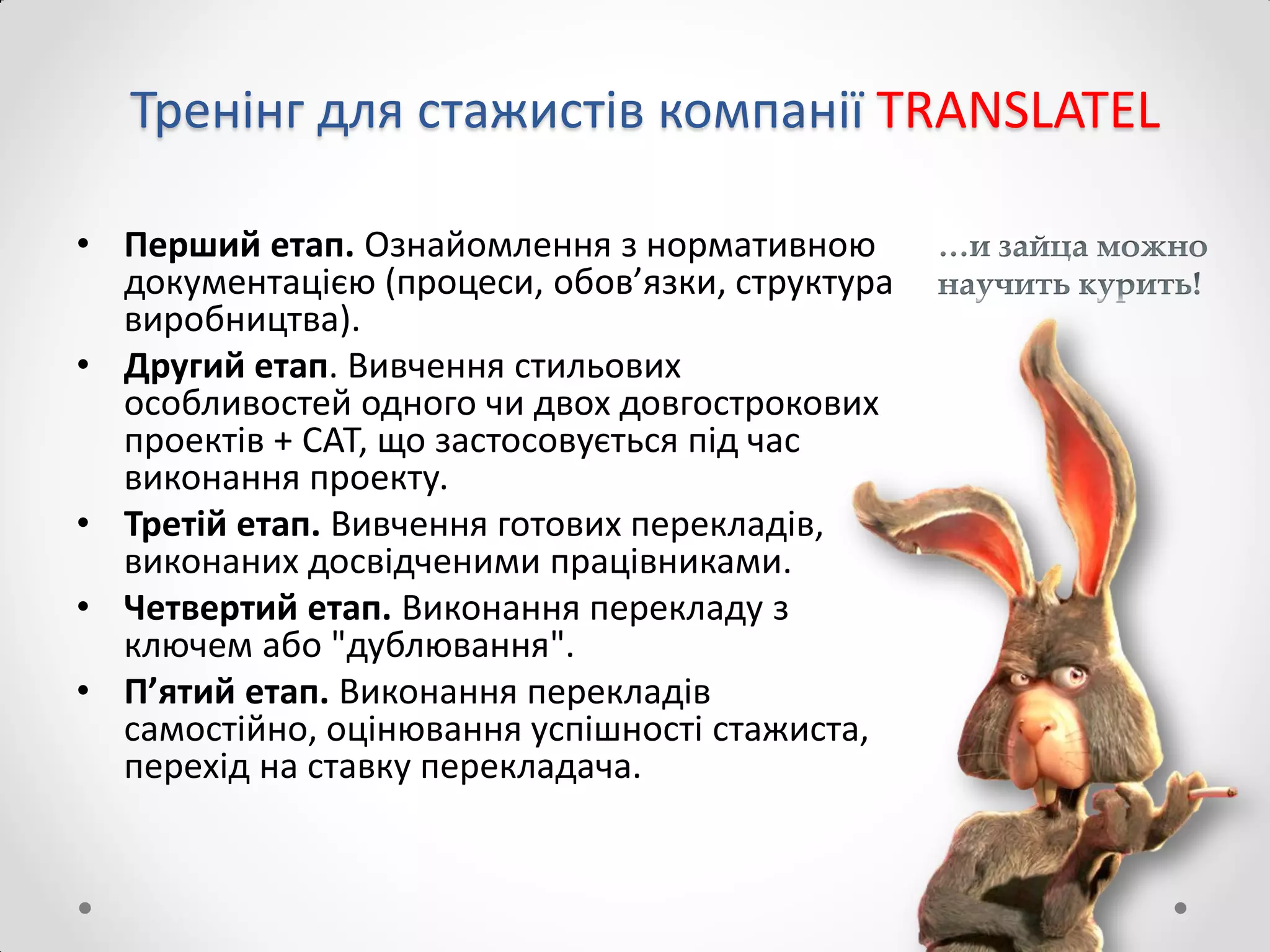 Тренінг для стажистів компанії TRANSLATEL
• Перший етап. Ознайомлення з нормативною
документацією (процеси, обов’язки, структура
виробництва).
• Другий етап. Вивчення стильових
особливостей одного чи двох довгострокових
проектів + САТ, що застосовується під час
виконання проекту.
• Третій етап. Вивчення готових перекладів,
виконаних досвідченими працівниками.
• Четвертий етап. Виконання перекладу з
ключем або "дублювання".
• П’ятий етап. Виконання перекладів
самостійно, оцінювання успішності стажиста,
перехід на ставку перекладача.
 