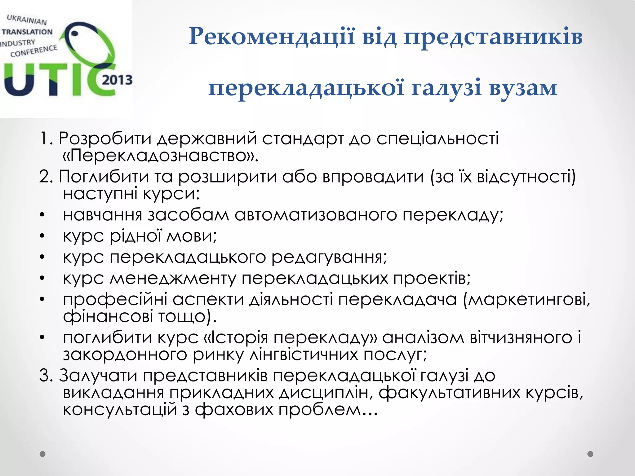 Рекомендації від представників
перекладацької галузі вузам
1. Розробити державний стандарт до спеціальності
«Перекладознавство».
2. Поглибити та розширити або впровадити (за їх відсутності)
наступні курси:
• навчання засобам автоматизованого перекладу;
• курс рідної мови;
• курс перекладацького редагування;
• курс менеджменту перекладацьких проектів;
• професійні аспекти діяльності перекладача (маркетингові,
фінансові тощо).
• поглибити курс «Історія перекладу» аналізом вітчизняного і
закордонного ринку лінгвістичних послуг;
3. Залучати представників перекладацької галузі до
викладання прикладних дисциплін, факультативних курсів,
консультацій з фахових проблем…
 
