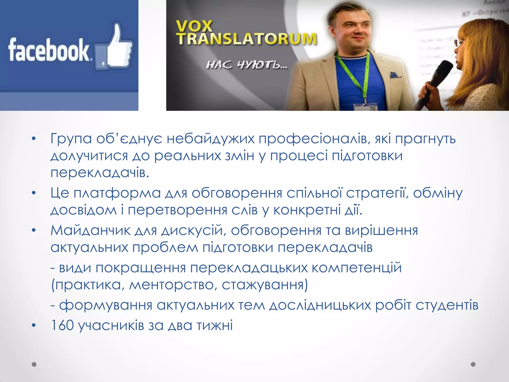 • Група об’єднує небайдужих професіоналів, які прагнуть
долучитися до реальних змін у процесі підготовки
перекладачів.
• Це платформа для обговорення спільної стратегії, обміну
досвідом і перетворення слів у конкретні дії.
• Майданчик для дискусій, обговорення та вирішення
актуальних проблем підготовки перекладачів
- види покращення перекладацьких компетенцій
(практика, менторство, стажування)
- формування актуальних тем дослідницьких робіт студентів
• 160 учасників за два тижні
 