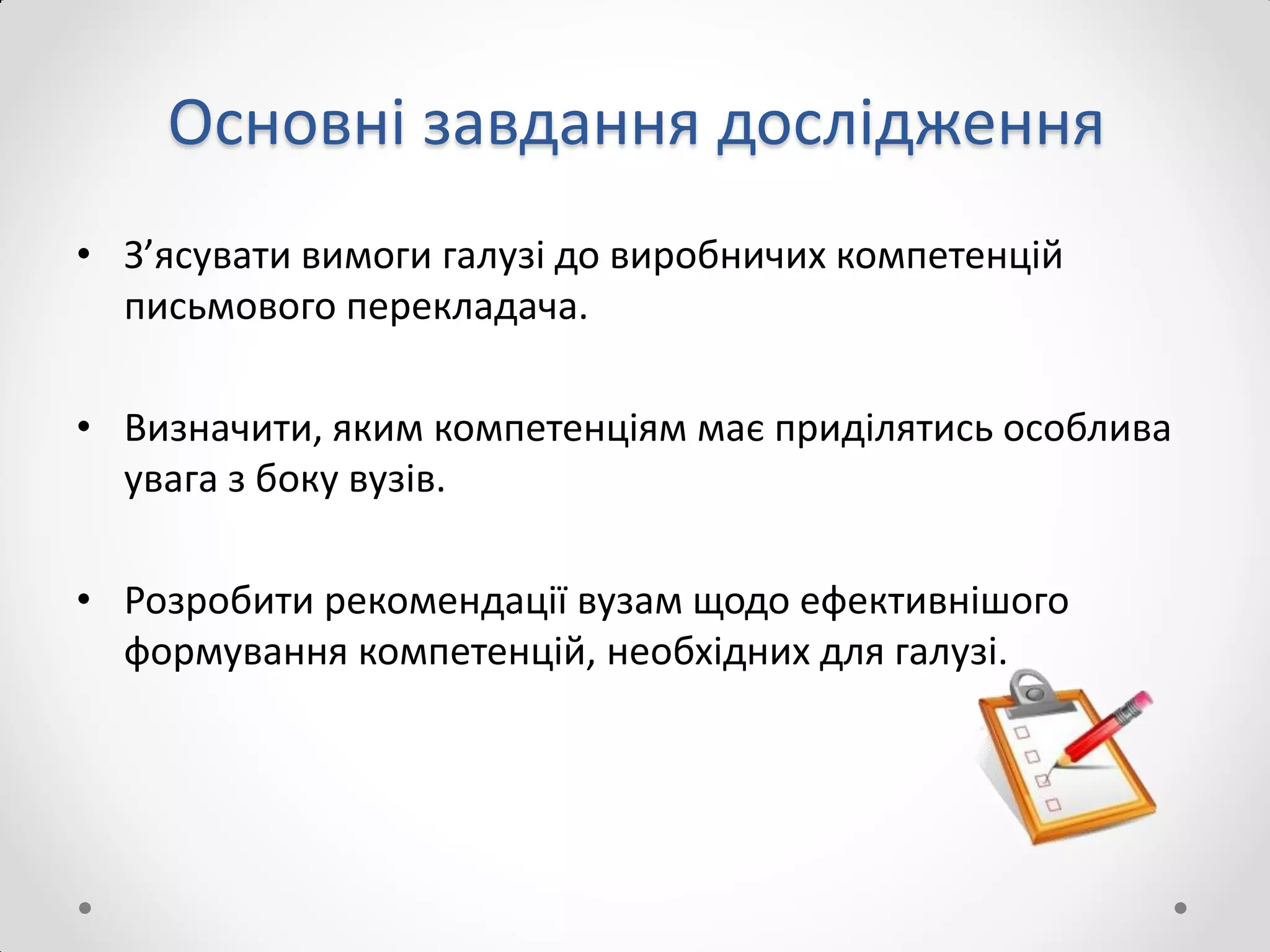 Основні завдання дослідження
• З’ясувати вимоги галузі до виробничих компетенцій
письмового перекладача.
• Визначити, яким компетенціям має приділятись особлива
увага з боку вузів.
• Розробити рекомендації вузам щодо ефективнішого
формування компетенцій, необхідних для галузі.
 