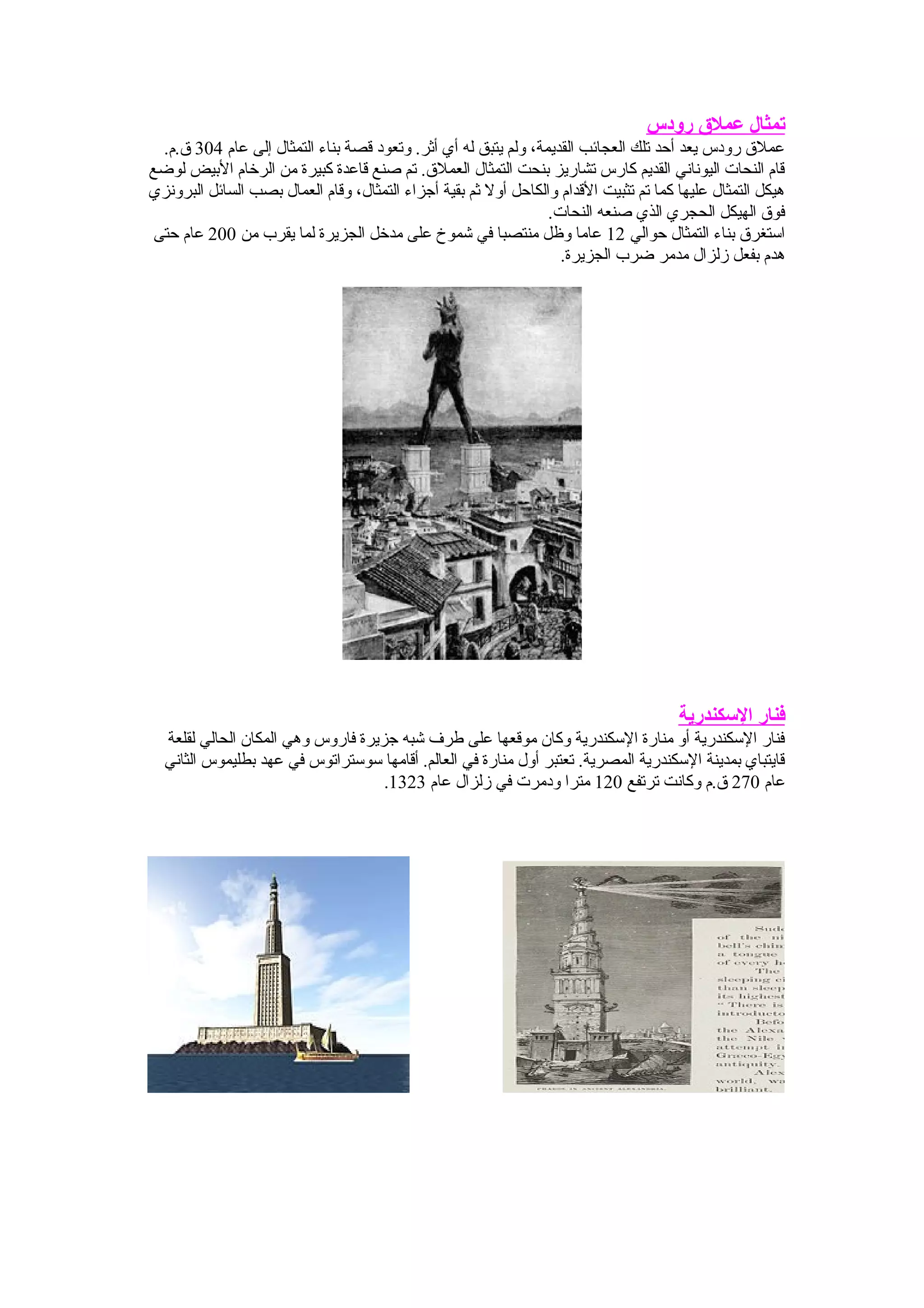 ‫رودس‬ ‫عمل ق‬ ‫تمثال‬
‫عام‬ ‫إلى‬ ‫التمثال‬ ‫بناء‬ ‫قصة‬ ‫وتعود‬ .‫أثر‬ ‫أي‬ ‫له‬ ‫يتبق‬ ‫ولم‬ ،‫القديمة‬ ‫العجائب‬ ‫تلك‬ ‫أحد‬ ‫يعد‬ ‫رودس‬ ‫عمل ق‬304.‫ ق.م‬
‫لوضع‬ ‫البيض‬ ‫الرخام‬ ‫من‬ ‫كبيرة‬ ‫قاعدة‬ ‫صنع‬ ‫تم‬ .‫العمل ق‬ ‫التمثال‬ ‫بنحت‬ ‫تشاريز‬ ‫كارس‬ ‫القديم‬ ‫اليوناني‬ ‫النحات‬ ‫قام‬
‫البرونزي‬ ‫السائل‬ ‫بصب‬ ‫العمال‬ ‫وقام‬ ،‫التمثال‬ ‫أجزاء‬ ‫بقية‬ ‫ثم‬ ‫أول‬ ‫والكاحل‬ ‫القدام‬ ‫تثبيت‬ ‫تم‬ ‫كما‬ ‫عليها‬ ‫التمثال‬ ‫هيكل‬
.‫النحات‬ ‫صنعه‬ ‫الذي‬ ‫الحجري‬ ‫الهيكل‬ ‫فو ق‬
‫حوالي‬ ‫التمثال‬ ‫بناء‬ ‫استغر ق‬12‫من‬ ‫يقرب‬ ‫لما‬ ‫الجزيرة‬ ‫مدخل‬ ‫على‬ ‫شموخ‬ ‫في‬ ‫منتصبا‬ ‫وظل‬ ‫عاما‬200‫حتى‬ ‫عام‬
.‫الجزيرة‬ ‫ضرب‬ ‫مدمر‬ ‫زلزال‬ ‫بفعل‬ ‫هدم‬
‫الكسكندرية‬ ‫فنار‬
‫لقلعة‬ ‫الحالي‬ ‫المكان‬ ‫وهي‬ ‫فاروس‬ ‫جزيرة‬ ‫شبه‬ ‫طرف‬ ‫على‬ ‫موقعها‬ ‫وكان‬ ‫السكندرية‬ ‫منارة‬ ‫أو‬ ‫السكندرية‬ ‫فنار‬
‫الثاني‬ ‫بطليموس‬ ‫عهد‬ ‫في‬ ‫سوستراتوس‬ ‫أقامها‬ .‫العالم‬ ‫في‬ ‫منارة‬ ‫أول‬ ‫تعتبر‬ .‫المصرية‬ ‫السكندرية‬ ‫بمدينة‬ ‫قايتباي‬
‫عام‬270‫ترتفع‬ ‫وكانت‬ ‫ ق.م‬120‫عام‬ ‫زلزال‬ ‫في‬ ‫ودمرت‬ ‫مترا‬1323.
 