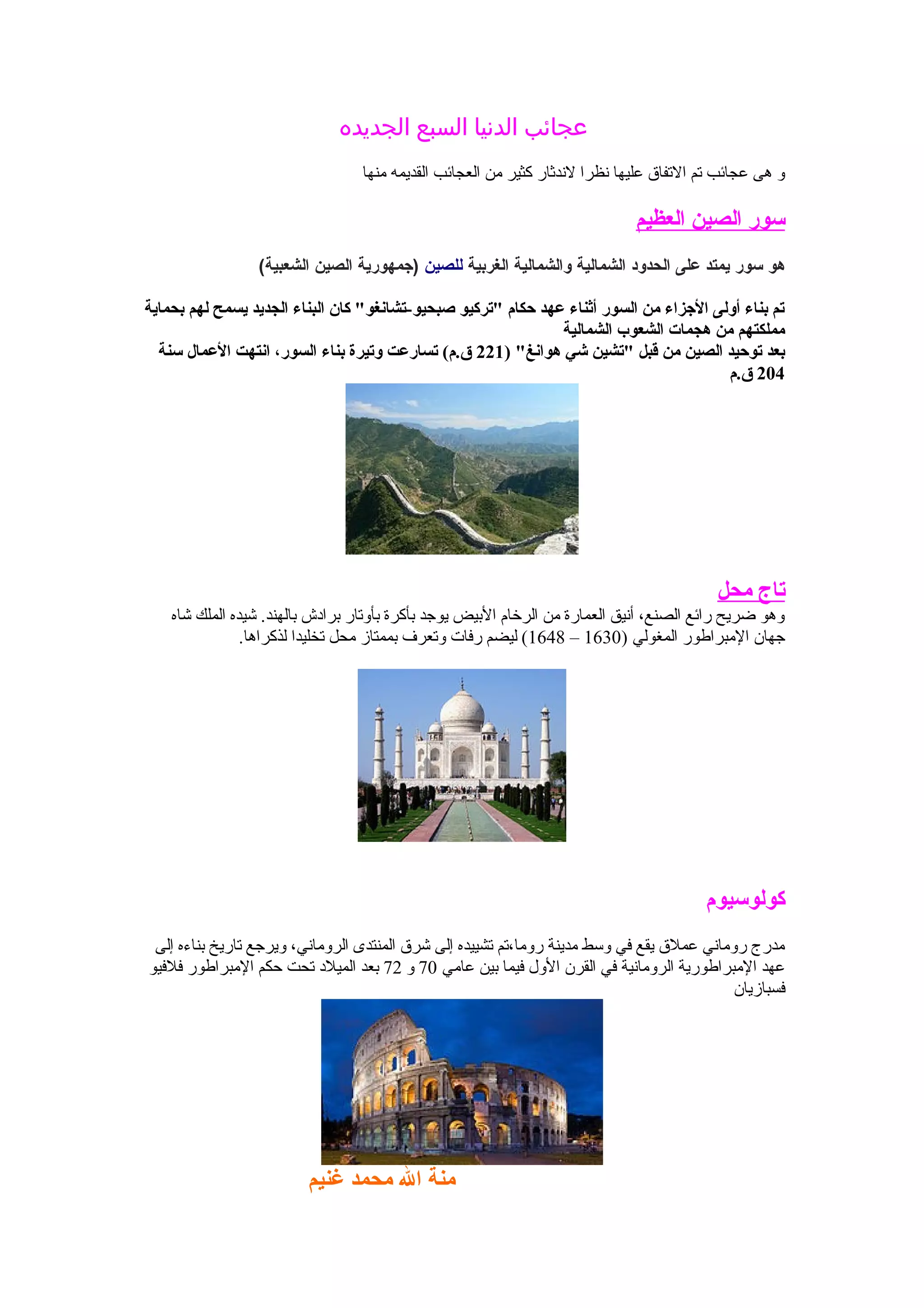 ‫الجديده‬ ‫السبع‬ ‫الدنيا‬ ‫عجائب‬
‫منها‬ ‫القديمه‬ ‫العجائب‬ ‫من‬ ‫كثير‬ ‫لدندثار‬ ‫دنظرا‬ ‫عليها‬ ‫الفتفاق‬ ‫فتم‬ ‫عجائب‬ ‫هى‬ ‫و‬
‫العظيم‬ ‫الصين‬ ‫سور‬
‫هو‬‫سور‬‫يمتد‬‫على‬‫الحدود‬‫الشمالية‬‫والشمالية‬‫الغربية‬‫للصين‬‫)جمهورية‬‫الصين‬(‫الشعبية‬
‫بحماية‬ ‫لهم‬ ‫يسمح‬ ‫الجديد‬ ‫البناء‬ ‫كان‬ "‫صبحيو-تشانغو‬ ‫"تركيو‬ ‫حكام‬ ‫عهد‬ ‫أثناء‬ ‫السور‬ ‫من‬ ‫الزجزاء‬ ‫أولى‬ ‫بناء‬ ‫تم‬
‫الشمالية‬ ‫الشعوب‬ ‫هجمات‬ ‫من‬ ‫مملكتهم‬
) "‫هوانغ‬ ‫شي‬ ‫"تشين‬ ‫قبل‬ ‫من‬ ‫الصين‬ ‫توحيد‬ ‫بعد‬221‫سنة‬ ‫العمال‬ ‫انتهت‬ ،‫السور‬ ‫بناء‬ ‫وتيرة‬ ‫تسارعت‬ (‫ق.م‬
204‫ق.م‬
‫محل‬ ‫تاج‬
‫شاه‬ ‫الملك‬ ‫شيده‬ .‫بالهند‬ ‫برادش‬ ‫بأوفتار‬ ‫بأكرة‬ ‫يوجد‬ ‫البيض‬ ‫الرخام‬ ‫من‬ ‫العمارة‬ ‫أدنيق‬ ،‫الصنع‬ ‫رائع‬ ‫ضريح‬ ‫وهو‬
) ‫المغولي‬ ‫المبراطور‬ ‫جهان‬1630–1648.‫لذكراها‬ ‫فتخليدا‬ ‫محل‬ ‫بممتاز‬ ‫وفتعرف‬ ‫رفات‬ ‫ليضم‬ (
‫كولوسيوم‬
‫إلى‬ ‫بناءه‬ ‫فتاريخ‬ ‫ويرجع‬ ،‫الرومادني‬ ‫المنتدى‬ ‫شرق‬ ‫إلى‬ ‫فتشييده‬ ‫روما،فتم‬ ‫مدينة‬ ‫وسط‬ ‫في‬ ‫يقع‬ ‫عملق‬ ‫رومادني‬ ‫مدرج‬
‫عامي‬ ‫بين‬ ‫فيما‬ ‫الول‬ ‫القرن‬ ‫في‬ ‫الرومادنية‬ ‫المبراطورية‬ ‫عهد‬70‫و‬72‫فلفيو‬ ‫المبراطور‬ ‫حكم‬ ‫فتحت‬ ‫الميلد‬ ‫بعد‬
‫فسبازيان‬
‫غنيم‬ ‫محمد‬ ‫ال‬ ‫منة‬
 