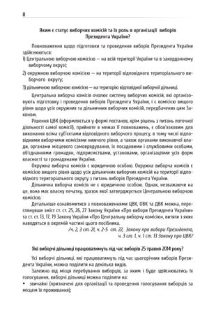 8
Яким є статус виборчих комісій та їх роль в організації виборів
Президента України?
Повноваження щодо підготовки та проведення виборів Президента України
здійснюються:
1) Центральною виборчою комісією — на всій території України та в закордонному
виборчому окрузі;
2) окружною виборчою комісією — на території відповідного територіального ви-
борчого округу;
3) дільничною виборчою комісією — на територію відповідної виборчої дільниці.
Центральна виборча комісія очолює систему виборчих комісій, які організо-
вують підготовку і проведення виборів Президента України, і є комісією вищого
рівня щодо усіх окружних та дільничних виборчих комісій, передбачених цим За-
коном.
Рішення ЦВК (оформляється у формі постанов, крім рішень з питань поточної
діяльності самої комісії), прийняте в межах її повноважень, є обов’язковим для
виконання всіма суб’єктами відповідного виборчого процесу, в тому числі відпо-
відними виборчими комісіями нижчого рівня, а також органами виконавчої вла-
ди, органами місцевого самоврядування, їх посадовими і службовими особами,
об’єднаннями громадян, підприємствами, установами, організаціями усіх форм
власності та громадянами України.
Окружна виборча комісія є юридичною особою. Окружна виборча комісія є
комісією вищого рівня щодо усіх дільничних виборчих комісій на території відпо-
відного територіального округу з питань виборів Президента України.
Дільнична виборча комісія не є юридичною особою. Однак, незважаючи на
це, вона має власну печатку, зразок якої затверджується Центральною виборчою
комісією.
Детальніше ознайомитися з повноваженнями ЦВК, ОВК та ДВК можна, пере-
глянувши зміст ст. ст. 25, 26, 27 Закону України «Про вибори Президента України»
та ст. ст. 13, 17, 19 Закону України «Про Центральну виборчу комісію», витяги з яких
наводяться в окремій частині цього посібника.
/ч. 2, 3 ст. 21, ч. 2-5 ст. 22, Закону про вибори Президента,
ч. 3 ст. 1, ч. 1 ст. 13 Закону про ЦВК/
Які виборчі дільниці працюватимуть під час виборів 25 травня 2014 року?
Усі виборчі дільниці, які працюватимуть під час цьогорічних виборів Прези-
дента України, можна поділити на декілька видів.
Залежно від місця перебування виборців, за яким і буде здійснюватись їх
голосування, виборчі дільниці можна поділити на:
 звичайні (призначені для організації та проведення голосування виборців за
місцем їх проживання);
 