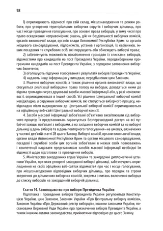 98
1) оприлюднюють відомості про свій склад, місцезнаходження та режим ро-
боти, про утворення територіальних виборчих округів і виборчих дільниць, про
час і місце проведення голосування, про основні права виборців, у тому числі про
право оскарження неправомірних рішень, дій чи бездіяльності виборчих комісій,
органів виконавчої влади, органів влади Автономної Республіки Крим та органів
місцевого самоврядування, підприємств, установ і організацій, їх керівників, ін-
ших посадових та службових осіб, які порушують або обмежують виборчі права;
2) забезпечують можливість ознайомлення громадян із списками виборців,
відомостями про кандидатів на пост Президента України, передвиборними про-
грамами кандидатів на пост Президента України, з порядком заповнення вибор-
чих бюлетенів;
3) оголошують підсумки голосування і результати виборів Президента України;
4) надають іншу інформацію у випадках, передбачених цим Законом.
3. Рішення виборчих комісій, а також рішення органів виконавчої влади, що
стосуються реалізації виборцями права голосу на виборах, доводяться ними до
відома громадян через друковані засоби масової інформації або, у разі неможли-
вості, оприлюднюються в інший спосіб. Усі рішення Центральної виборчої комісії
невідкладно, а окружних виборчих комісій, які стосуються виборчого процесу, не-
відкладно після надходження до Центральної виборчої комісії оприлюднюються
на офіційному веб-сайті Центральної виборчої комісії.
4. Засоби масової інформації зобов’язані об’єктивно висвітлювати хід вибор-
чого процесу. Їх представникам гарантується безперешкодний доступ на всі пу-
блічні заходи, пов’язані з виборами, а на засідання виборчих комісій та на виборчі
дільниці у день виборів та в день повторного голосування—на умовах, визначених
у частині дев’ятій статті 28 цього Закону. Виборчі комісії, органи виконавчої влади,
органи влади Автономної Республіки Крим та органи місцевого самоврядування,
посадові і службові особи цих органів зобов’язані в межах своїх повноважень
і компетенції надавати представникам засобів масової інформації необхідні їм
відомості щодо підготовки та проведення виборів.
5. Міністерство закордонних справ України та закордонні дипломатичні уста-
нови України, при яких утворені закордонні виборчі дільниці, забезпечують опри-
люднення на своїх офіційних веб-сайтах відомостей про час і місце голосування,
про місцезнаходження відповідних виборчих дільниць, про порядок та строки
звернення до дільничних виборчих комісій, зокрема з питань включення виборця
до списку виборців на закордонній виборчій дільниці.
Стаття 14. Законодавство про вибори Президента України
Підготовка і проведення виборів Президента України регулюються Конститу-
цією України, цим Законом, Законом України «Про Центральну виборчу комісію»,
Законом України «Про Державний реєстр виборців», іншими законами України, по-
становами Верховної Ради України про призначення виборів Президента України, а
також іншими актами законодавства, прийнятими відповідно до цього Закону.
 