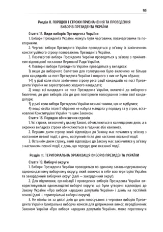 99
Розділ II. ПОРЯДОК І СТРОКИ ПРИЗНАЧЕННЯ ТА ПРОВЕДЕННЯ
ВИБОРІВ ПРЕЗИДЕНТА УКРАЇНИ
Стаття 15. Види виборів Президента України
1. Вибори Президента України можуть бути черговими, позачерговими та по-
вторними.
2. Чергові вибори Президента України проводяться у зв’язку із закінченням
конституційного строку повноважень Президента України.
3. Позачергові вибори Президента України проводяться у зв’язку з прийнят-
тям відповідної постанови Верховної Ради України.
4. Повторні вибори Президента України проводяться у випадках:
1) якщо до виборчого бюлетеня для голосування було включено не більше
двох кандидатів на пост Президента України і жодного з них не було обрано;
1-1) у разі коли після закінчення строку реєстрації кандидатів на пост Прези-
дента України не зареєстровано жодного кандидата;
2) якщо всі кандидати на пост Президента України, включені до виборчого
бюлетеня, до дня виборів або до дня повторного голосування зняли свої канди-
датури;
3) у разі коли вибори Президента України визнані такими, що не відбулися;
4) якщо особа після її обрання не набула мандата у порядку та у строк, вста-
новлені Конституцією України та цим Законом.
Стаття 18. Порядок обчислення строків
1. Усі строки, визначені у цьому Законі, обчислюються в календарних днях, а в
окремих випадках строки обчислюються в годинах або хвилинах.
2. Першим днем строку, який відповідно до Закону має початися у зв’язку з
настанням певної події, є день, наступний після дня настання вказаної події.
3. Останнім днем строку, який відповідно до Закону має закінчитися у зв’язку
з настанням певної події, є день, що передує дню вказаної події.
Розділ III. ТЕРИТОРІАЛЬНА ОРГАНІЗАЦІЯ ВИБОРІВ ПРЕЗИДЕНТА УКРАЇНИ
Стаття 19. Виборчі округи
1. Вибори Президента України проводяться по єдиному загальнодержавному
одномандатному виборчому округу, який включає в себе всю територію України
та закордонний виборчий округ (далі — закордонний округ).
2. Для підготовки, організації і проведення виборів Президента України ви-
користовуються одномандатні виборчі округи, що були утворені відповідно до
Закону України «Про вибори народних депутатів України» і діють на постійній
основі (далі — територіальні виборчі округи).
3. Не пізніш як за двісті днів до дня голосування з чергових виборів Прези-
дента України Центральна виборча комісія для дотримання вимог, передбачених
Законом України «Про вибори народних депутатів України», може переглянути
 
