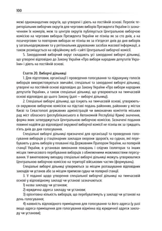 100
межі одномандатних округів, що утворені і діють на постійній основі. Перелік те-
риторіальних виборчих округів для чергових виборів Президента України із зазна-
ченням їх номерів, меж та центрів округів публікується Центральною виборчою
комісією на чергових виборах Президента України не пізніш як за сто днів, а на
позачергових та повторних виборах не пізніш як за п’ятдесят днів до дня виборів
у загальнодержавних та у регіональних друкованих засобах масової інформації, а
також розміщується на офіційному веб—сайті Центральної виборчої комісії.
5. Закордонний виборчий округ складають усі закордонні виборчі дільниці,
що утворені відповідно до Закону України «Про вибори народних депутатів Укра-
їни» і діють на постійній основі.
Стаття 20. Виборчі дільниці
1. Для підготовки, організації і проведення голосування та підрахунку голосів
виборців використовуються звичайні, спеціальні та закордонні виборчі дільниці,
утворені на постійній основі відповідно до Закону України «Про вибори народних
депутатів України», а також спеціальні дільниці, що утворюються на тимчасовій
основі відповідно до цього Закону (далі — виборчі дільниці).
2. Спеціальні виборчі дільниці, що існують на тимчасовій основі, утворюють-
ся окружною виборчою комісією на підставі подань районних, районних у містах
Києві та Севастополі державних адміністрацій чи виконавчих комітетів міських
рад міст обласного (республіканського в Автономній Республіці Крим) значення,
форма яких затверджується Центральною виборчою комісією. Зазначені подання
повинні надійти до відповідної окружної виборчої комісії не пізніш як за тридцять
п’ять днів до дня голосування.
Спеціальні виборчі дільниці призначені для організації та проведення голо-
сування виборців у стаціонарних закладах охорони здоров’я, на суднах, які пере-
бувають у день виборів у плаванні під Державним Прапором України, на полярній
станції України, в установах виконання покарань і слідчих ізоляторах та інших
місцях тимчасового перебування виборців з обмеженими можливостями пересу-
вання. У винятковому випадку спеціальні виборчі дільниці можуть утворюватися
Центральною виборчою комісією на території військових частин (формувань).
Спеціальні виборчі дільниці утворюються за місцем розташування відповідних
закладів чи установ або за місцем приписки судна чи полярної станції.
3. У поданні щодо утворення спеціальної виборчої дільниці на тимчасовій
основі у відповідному закладі чи установі зазначаються:
1) назва закладу чи установи;
2) юридична адреса закладу чи установи;
3) орієнтовна кількість виборців, що перебуватимуть у закладі чи установі на
день голосування;
4) наявність відповідного приміщення для голосування та його адреса (у разі
якщо адреса приміщення для голосування відмінна від юридичної адреси закла-
ду чи установи);
 