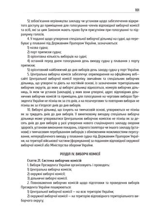 101
5) зобов’язання керівництва закладу чи установи щодо забезпечення відкри-
того доступу до приміщення для голосування членів відповідної виборчої комісії
та осіб, які за цим Законом мають право бути присутніми при голосуванні та під-
рахунку голосів.
4. У поданні щодо утворення спеціальної виборчої дільниці на судні, що пере-
буває у плаванні під Державним Прапором України, зазначаються:
1) назва судна;
2) порт приписки судна;
3) орієнтовна кількість виборців на судні;
4) останній перед днем голосування день виходу судна у плавання з порту
приписки;
5) орієнтовний найближчий до дня виборів день заходу судна у порт України.
5. Центральна виборча комісія забезпечує оприлюднення на офіційному веб—
сайті Центральної виборчої комісії переліку звичайних та спеціальних виборчих
дільниць, що утворені та діють на постійній основі, із зазначенням територіальних
виборчих округів, до яких ці виборчі дільниці відносяться, номерів виборчих діль-
ниць, їх меж чи установ (закладів), у яких вони утворені, адрес відповідних діль-
ничних виборчих комісій та приміщень для голосування на чергових виборах Пре-
зидента України не пізніш як за сто днів, а на позачергових та повторних виборах не
пізніш як за п’ятдесят днів до дня виборів.
10. Виборчі дільниці, що існують на тимчасовій основі, утворюються не пізніш
як за тридцять днів до дня виборів. У винятковому випадку спеціальна виборча
дільниця може утворюватися Центральною виборчою комісією не пізніш як за де-
сять днів до дня виборів у разі утворення нового стаціонарного закладу охорони
здоров’я, установи виконання покарань, слідчого ізолятора чи іншого закладу (уста-
нови) з тимчасовим перебуванням виборців з обмеженими можливостями пересу-
вання, непередбаченого виходу у плавання судна під Державним Прапором Украї-
ни, на території військової частини (формування) за поданням відповідної окружної
виборчої комісії або Міністерства оборони України.
РОЗДІЛ IV. ВИБОРЧІ КОМІСІЇ
Стаття 21. Система виборчих комісій
1. Вибори Президента України організовують і проводять:
1) Центральна виборча комісія;
2) окружні виборчі комісії;
3) дільничні виборчі комісії.
2. Повноваження виборчих комісій щодо підготовки та проведення виборів
Президента України поширюються:
1) Центральної виборчої комісії — на всю територію України;
2) окружної виборчої комісії — на територію відповідного територіального ви-
борчого округу;
 