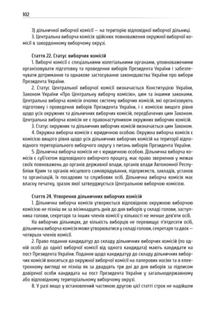 102
3) дільничної виборчої комісії — на територію відповідної виборчої дільниці.
3. Центральна виборча комісія здійснює повноваження окружної виборчої ко-
місії в закордонному виборчому окрузі.
Стаття 22. Статус виборчих комісій
1. Виборчі комісії є спеціальними колегіальними органами, уповноваженими
організовувати підготовку та проведення виборів Президента України і забезпе-
чувати дотримання та однакове застосування законодавства України про вибори
Президента України.
2. Статус Центральної виборчої комісії визначається Конституцією України,
Законом України «Про Центральну виборчу комісію», цим та іншими законами.
Центральна виборча комісія очолює систему виборчих комісій, які організовують
підготовку і проведення виборів Президента України, і є комісією вищого рівня
щодо усіх окружних та дільничних виборчих комісій, передбачених цим Законом.
Центральна виборча комісія не є правонаступником окружних виборчих комісій.
3. Статус окружних та дільничних виборчих комісій визначається цим Законом.
4. Окружна виборча комісія є юридичною особою. Окружна виборча комісія є
комісією вищого рівня щодо усіх дільничних виборчих комісій на території відпо-
відного територіального виборчого округу з питань виборів Президента України.
5. Дільнична виборча комісія не є юридичною особою. Дільнична виборча ко-
місія є суб’єктом відповідного виборчого процесу, має право звернення у межах
своїх повноважень до органів державної влади, органів влади Автономної Респу-
бліки Крим та органів місцевого самоврядування, підприємств, закладів, установ
та організацій, їх посадових та службових осіб. Дільнична виборча комісія має
власну печатку, зразок якої затверджується Центральною виборчою комісією.
Стаття 24. Утворення дільничних виборчих комісій
1. Дільнична виборча комісія утворюється відповідною окружною виборчою
комісією не пізніш як за вісімнадцять днів до дня виборів у складі голови, заступ-
ника голови, секретаря та інших членів комісії у кількості не менше дев’яти осіб.
На виборчих дільницях, де кількість виборців не перевищує п’ятдесяти осіб,
дільнична виборча комісія може утворюватися у складі голови, секретаря та двох —
чотирьох членів комісії.
2. Право подання кандидатур до складу дільничних виборчих комісій (по од-
ній особі до однієї виборчої комісії від одного кандидата) мають кандидати на
пост Президента України. Подання щодо кандидатур до складу дільничних вибор-
чих комісій вноситься до окружної виборчої комісії на паперових носіях та в елек-
тронному вигляді не пізніш як за двадцять три дні до дня виборів за підписом
довіреної особи кандидата на пост Президента України у загальнодержавному
або відповідному територіальному виборчому окрузі.
8. У разі якщо у встановлений частиною другою цієї статті строк не надійшли
 