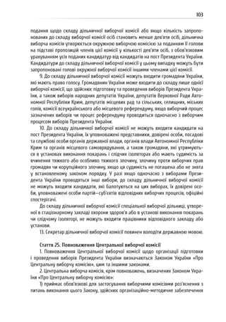 103
подання щодо складу дільничної виборчої комісії або якщо кількість запропо-
нованих до складу виборчої комісії осіб становить менше дев’яти осіб, дільнична
виборча комісія утворюється окружною виборчою комісією за поданням її голови
на підставі пропозицій членів цієї комісії у кількості дев’яти осіб, з обов’язковим
урахуванням усіх поданих кандидатур від кандидатів на пост Президента України.
Кандидатури до складу дільничної виборчої комісії у цьому випадку можуть бути
запропоновані голові окружної виборчої комісії іншими членами цієї комісії.
9. До складу дільничної виборчої комісії можуть входити громадяни України,
які мають право голосу. Громадянин України може входити до складу лише однієї
виборчої комісії, що здійснює підготовку та проведення виборів Президента Укра-
їни, а також виборів народних депутатів України, депутатів Верховної Ради Авто-
номної Республіки Крим, депутатів місцевих рад та сільських, селищних, міських
голів, комісії всеукраїнського або місцевого референдуму, якщо виборчий процес
зазначених виборів чи процес референдуму проводиться одночасно з виборчим
процесом виборів Президента України.
10. До складу дільничної виборчої комісії не можуть входити кандидати на
пост Президента України, їх уповноважені представники, довірені особи, посадові
та службові особи органів державної влади, органів влади Автономної Республіки
Крим та органів місцевого самоврядування, а також громадяни, які утримують-
ся в установах виконання покарань і слідчих ізоляторах або мають судимість за
вчинення тяжкого або особливо тяжкого злочину, злочину проти виборчих прав
громадян чи корупційного злочину, якщо ця судимість не погашена або не знята
у встановленому законом порядку. У разі якщо одночасно з виборами Прези-
дента України проводяться інші вибори, до складу дільничної виборчої комісії
не можуть входити кандидати, які балотуються на цих виборах, їх довірені осо-
би, уповноважені особи партій—суб’єктів відповідних виборчих процесів, офіційні
спостерігачі.
До складу дільничної виборчої комісії спеціальної виборчої дільниці, утворе-
ної в стаціонарному закладі охорони здоров’я або в установі виконання покарань
чи слідчому ізоляторі, не можуть входити працівники відповідного закладу або
установи.
13. Секретар дільничної виборчої комісії повинен володіти державною мовою.
Стаття 25. Повноваження Центральної виборчої комісії
1. Повноваження Центральної виборчої комісії щодо організації підготовки
і проведення виборів Президента України визначаються Законом України «Про
Центральну виборчу комісію», цим та іншими законами.
2. Центральна виборча комісія, крім повноважень, визначених Законом Укра-
їни «Про Центральну виборчу комісію»:
1) приймає обов’язкові для застосування виборчими комісіями роз’яснення з
питань виконання цього Закону, здійснює організаційно-методичне забезпечення
 