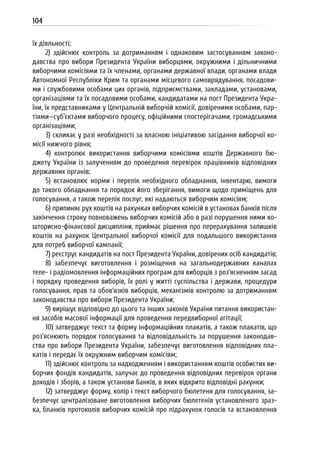 104
їх діяльності;
2) здійснює контроль за дотриманням і однаковим застосуванням законо-
давства про вибори Президента України виборцями, окружними і дільничними
виборчими комісіями та їх членами, органами державної влади, органами влади
Автономної Республіки Крим та органами місцевого самоврядування, посадови-
ми і службовими особами цих органів, підприємствами, закладами, установами,
організаціями та їх посадовими особами, кандидатами на пост Президента Укра-
їни, їх представниками у Центральній виборчій комісії, довіреними особами, пар-
тіями—суб’єктами виборчого процесу, офіційними спостерігачами, громадськими
організаціями;
3) скликає у разі необхідності за власною ініціативою засідання виборчої ко-
місії нижчого рівня;
4) контролює використання виборчими комісіями коштів Державного бю-
джету України із залученням до проведення перевірок працівників відповідних
державних органів;
5) встановлює норми і перелік необхідного обладнання, інвентарю, вимоги
до такого обладнання та порядок його зберігання, вимоги щодо приміщень для
голосування, а також перелік послуг, які надаються виборчим комісіям;
6) припиняє рух коштів на рахунках виборчих комісій в установах банків після
закінчення строку повноважень виборчих комісій або в разі порушення ними ко-
шторисно-фінансової дисципліни, приймає рішення про перерахування залишків
коштів на рахунок Центральної виборчої комісії для подальшого використання
для потреб виборчої кампанії;
7) реєструє кандидатів на пост Президента України, довірених осіб кандидатів;
8) забезпечує виготовлення і розміщення на загальнодержавних каналах
теле- і радіомовлення інформаційних програм для виборців з роз’ясненням засад
і порядку проведення виборів, їх ролі у житті суспільства і держави, процедури
голосування, прав та обов’язків виборців, механізмів контролю за дотриманням
законодавства про вибори Президента України;
9) вирішує відповідно до цього та інших законів України питання використан-
ня засобів масової інформації для проведення передвиборної агітації;
10) затверджує текст та форму інформаційних плакатів, а також плакатів, що
роз’яснюють порядок голосування та відповідальність за порушення законодав-
ства про вибори Президента України, забезпечує виготовлення відповідних пла-
катів і передає їх окружним виборчим комісіям;
11) здійснює контроль за надходженням і використанням коштів особистих ви-
борчих фондів кандидатів, залучає до проведення відповідних перевірок органи
доходів і зборів, а також установи банків, в яких відкрито відповідні рахунки;
12) затверджує форму, колір і текст виборчого бюлетеня для голосування, за-
безпечує централізоване виготовлення виборчих бюлетенів установленого зраз-
ка, бланків протоколів виборчих комісій про підрахунок голосів та встановлення
 