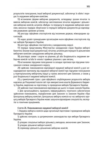 105
результатів голосування, іншої виборчої документації, забезпечує їх облік і пере-
дає їх окружним виборчим комісіям;
13) встановлює форми виборчих документів, затверджує зразки печаток та
вивісок виборчих комісій, забезпечує виготовлення печаток окружних і дільнич-
них виборчих комісій, штампів «Вибув» та передачу їх окружним виборчим комі-
сіям, визначає порядок зберігання та передачі виборчих документів до відповід-
них державних архівних установ;
14) реєструє офіційних спостерігачів від іноземних держав, міжнародних ор-
ганізацій;
15) надає дозвіл громадським організаціям мати офіційних спостерігачів під
час виборів Президента України;
16) реєструє офіційних спостерігачів у закордонному окрузі;
17) передає представнику Міністерства закордонних справ України виборчі
бюлетені, бланки іншої документації, печатки, штампи для передачі їх дільничним
виборчим комісіям закордонних виборчих дільниць;
18) розглядає заяви і скарги на рішення, дії або бездіяльність окружних ви-
борчих комісій та/або їх членів і приймає рішення з цих питань;
19) встановлює підсумки голосування та складає протокол про підсумки голо-
сування в межах закордонного округу;
20) здійснює повноваження відповідної окружної виборчої комісії у разі не-
надходження протоколу від окружної виборчої комісії про підсумки голосування
у територіальному виборчому окрузі у строки, визначені цим Законом, а також у
разі бездіяльності окружної виборчої комісії;
21) у тримісячний строк з дня офіційного опублікування результатів виборів
надсилає до Рахункової палати звіт про використання коштів Державного бюдже-
ту України, виділених на підготовку та проведення виборів Президента України;
22) здійснює інші повноваження відповідно до цього та інших законів України.
3. Для організаційного, правового, інформаційного, технічного забезпечення
здійснення повноважень, передбачених цим Законом та Законом України «Про
Центральну виборчу комісію», Центральна виборча комісія на час виборчого про-
цесу виборів Президента України може залучати відповідних спеціалістів, експер-
тів та технічних працівників.
Стаття 26. Повноваження окружної виборчої комісії
1. Окружна виборча комісія щодо організації підготовки і проведення виборів
Президента України:
1) здійснює контроль за дотриманням законодавства про вибори Президента
України;
2) утворює спеціальні виборчі дільниці у випадках, визначених цим Законом;
3) утворює дільничні виборчі комісії;
4) спрямовує діяльність дільничних виборчих комісій;
 