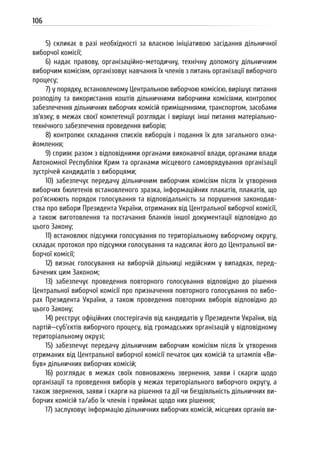 106
5) скликає в разі необхідності за власною ініціативою засідання дільничної
виборчої комісії;
6) надає правову, організаційно-методичну, технічну допомогу дільничним
виборчим комісіям, організовує навчання їх членів з питань організації виборчого
процесу;
7) у порядку, встановленому Центральною виборчою комісією, вирішує питання
розподілу та використання коштів дільничними виборчими комісіями, контролює
забезпечення дільничних виборчих комісій приміщеннями, транспортом, засобами
зв’язку; в межах своєї компетенції розглядає і вирішує інші питання матеріально-
технічного забезпечення проведення виборів;
8) контролює складання списків виборців і подання їх для загального озна-
йомлення;
9) сприяє разом з відповідними органами виконавчої влади, органами влади
Автономної Республіки Крим та органами місцевого самоврядування організації
зустрічей кандидатів з виборцями;
10) забезпечує передачу дільничним виборчим комісіям після їх утворення
виборчих бюлетенів встановленого зразка, інформаційних плакатів, плакатів, що
роз’яснюють порядок голосування та відповідальність за порушення законодав-
ства про вибори Президента України, отриманих від Центральної виборчої комісії,
а також виготовлення та постачання бланків іншої документації відповідно до
цього Закону;
11) встановлює підсумки голосування по територіальному виборчому округу,
складає протокол про підсумки голосування та надсилає його до Центральної ви-
борчої комісії;
12) визнає голосування на виборчій дільниці недійсним у випадках, перед-
бачених цим Законом;
13) забезпечує проведення повторного голосування відповідно до рішення
Центральної виборчої комісії про призначення повторного голосування по вибо-
рах Президента України, а також проведення повторних виборів відповідно до
цього Закону;
14) реєструє офіційних спостерігачів від кандидатів у Президенти України, від
партій—суб’єктів виборчого процесу, від громадських організацій у відповідному
територіальному окрузі;
15) забезпечує передачу дільничним виборчим комісіям після їх утворення
отриманих від Центральної виборчої комісії печаток цих комісій та штампів «Ви-
був» дільничних виборчих комісій;
16) розглядає в межах своїх повноважень звернення, заяви і скарги щодо
організації та проведення виборів у межах територіального виборчого округу, а
також звернення, заяви і скарги на рішення та дії чи бездіяльність дільничних ви-
борчих комісій та/або їх членів і приймає щодо них рішення;
17) заслуховує інформацію дільничних виборчих комісій, місцевих органів ви-
 
