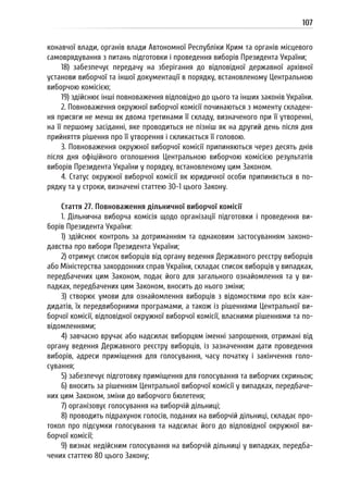 107
конавчої влади, органів влади Автономної Республіки Крим та органів місцевого
самоврядування з питань підготовки і проведення виборів Президента України;
18) забезпечує передачу на зберігання до відповідної державної архівної
установи виборчої та іншої документації в порядку, встановленому Центральною
виборчою комісією;
19) здійснює інші повноваження відповідно до цього та інших законів України.
2. Повноваження окружної виборчої комісії починаються з моменту складен-
ня присяги не менш як двома третинами її складу, визначеного при її утворенні,
на її першому засіданні, яке проводиться не пізніш як на другий день після дня
прийняття рішення про її утворення і скликається її головою.
3. Повноваження окружної виборчої комісії припиняються через десять днів
після дня офіційного оголошення Центральною виборчою комісією результатів
виборів Президента України у порядку, встановленому цим Законом.
4. Статус окружної виборчої комісії як юридичної особи припиняється в по-
рядку та у строки, визначені статтею 30-1 цього Закону.
Стаття 27. Повноваження дільничної виборчої комісії
1. Дільнична виборча комісія щодо організації підготовки і проведення ви-
борів Президента України:
1) здійснює контроль за дотриманням та однаковим застосуванням законо-
давства про вибори Президента України;
2) отримує список виборців від органу ведення Державного реєстру виборців
або Міністерства закордонних справ України, складає список виборців у випадках,
передбачених цим Законом, подає його для загального ознайомлення та у ви-
падках, передбачених цим Законом, вносить до нього зміни;
3) створює умови для ознайомлення виборців з відомостями про всіх кан-
дидатів, їх передвиборними програмами, а також із рішеннями Центральної ви-
борчої комісії, відповідної окружної виборчої комісії, власними рішеннями та по-
відомленнями;
4) завчасно вручає або надсилає виборцям іменні запрошення, отримані від
органу ведення Державного реєстру виборців, із зазначенням дати проведення
виборів, адреси приміщення для голосування, часу початку і закінчення голо-
сування;
5) забезпечує підготовку приміщення для голосування та виборчих скриньок;
6) вносить за рішенням Центральної виборчої комісії у випадках, передбаче-
них цим Законом, зміни до виборчого бюлетеня;
7) організовує голосування на виборчій дільниці;
8) проводить підрахунок голосів, поданих на виборчій дільниці, складає про-
токол про підсумки голосування та надсилає його до відповідної окружної ви-
борчої комісії;
9) визнає недійсним голосування на виборчій дільниці у випадках, передба-
чених статтею 80 цього Закону;
 