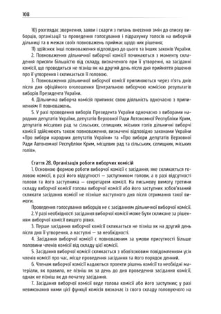 108
10) розглядає звернення, заяви і скарги з питань внесення змін до списку ви-
борців, організації та проведення голосування і підрахунку голосів на виборчій
дільниці та в межах своїх повноважень приймає щодо них рішення;
11) здійснює інші повноваження відповідно до цього та інших законів України.
2. Повноваження дільничної виборчої комісії починаються з моменту скла-
дення присяги більшістю від складу, визначеного при її утворенні, на засіданні
комісії, що проводиться не пізніш як на другий день після дня прийняття рішення
про її утворення і скликається її головою.
3. Повноваження дільничної виборчої комісії припиняються через п’ять днів
після дня офіційного оголошення Центральною виборчою комісією результатів
виборів Президента України.
4. Дільнична виборча комісія припиняє свою діяльність одночасно з припи-
ненням її повноважень.
5. У разі проведення виборів Президента України одночасно з виборами на-
родних депутатів України, депутатів Верховної Ради Автономної Республіки Крим,
депутатів місцевих рад та сільських, селищних, міських голів дільничні виборчі
комісії здійснюють також повноваження, визначені відповідно законами України
«Про вибори народних депутатів України» та «Про вибори депутатів Верховної
Ради Автономної Республіки Крим, місцевих рад та сільських, селищних, міських
голів».
Стаття 28. Організація роботи виборчих комісій
1. Основною формою роботи виборчої комісії є засідання, яке скликається го-
ловою комісії, в разі його відсутності — заступником голови, а в разі відсутності
голови та його заступника — секретарем комісії. На письмову вимогу третини
складу виборчої комісії голова виборчої комісії або його заступник зобов’язаний
скликати засідання комісії не пізніше наступного дня після отримання такої ви-
моги.
Проведення голосування виборців не є засіданням дільничної виборчої комісії.
2. У разі необхідності засідання виборчої комісії може бути скликане за рішен-
ням виборчої комісії вищого рівня.
3. Перше засідання виборчої комісії скликається не пізніш як на другий день
після дня її утворення, а наступні — за необхідності.
4. Засідання виборчої комісії є повноважним за умови присутності більше
половини членів комісії від складу цієї комісії.
5. Засідання виборчої комісії скликається з обов’язковим повідомленням усіх
членів комісії про час, місце проведення засідання та його порядок денний.
6. Членам виборчої комісії надаються проекти рішень комісії та необхідні ма-
теріали, як правило, не пізніш як за день до дня проведення засідання комісії,
однак не пізніш як до початку засідання.
7. Засідання виборчої комісії веде голова комісії або його заступник; у разі
невиконання ними цієї функції комісія визначає із свого складу головуючого на
 
