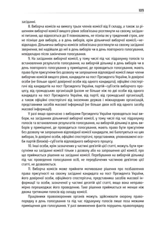109
засіданні.
8. Виборча комісія на вимогу трьох членів комісії від її складу, а також за рі-
шенням виборчої комісії вищого рівня зобов’язана розглянути на своєму засідан-
ні питання, що відносяться до її повноважень, не пізніш як у триденний строк, але
не пізніше дня виборів, а в день виборів, крім дільничної виборчої комісії,—не-
відкладно. Дільнична виборча комісія зобов’язана розглянути на своєму засіданні
звернення, які надійшли до неї в день виборів чи в день повторного голосування,
невідкладно після закінчення голосування.
9. На засіданнях виборчої комісії, у тому числі під час підрахунку голосів та
встановлення результатів голосування, на виборчій дільниці в день виборів чи в
день повторного голосування у приміщенні, де проводиться голосування, мають
право бути присутніми без дозволу чи запрошення відповідної комісії лише члени
виборчих комісій вищого рівня, кандидати на пост Президента України, їх довірені
особи (не більше однієї довіреної особи від одного кандидата), офіційні спостері-
гачі від кандидатів на пост Президента України, партій—суб’єктів виборчого про-
цесу, від громадських організацій (разом не більше ніж по дві особи від одного
кандидата на пост Президента України, від партії, від громадської організації),
а також офіційні спостерігачі від іноземних держав і міжнародних організацій,
представники засобів масової інформації (не більше двох осіб від одного засобу
масової інформації).
У разі якщо одночасно з виборами Президента України проводяться інші ви-
бори, на засіданнях дільничної виборчої комісії, у тому числі під час підрахунку
голосів та встановлення результатів голосування, на виборчій дільниці в день ви-
борів у приміщенні, де проводиться голосування, мають право бути присутніми
без дозволу чи запрошення відповідної комісії кандидати, які балотуються на цих
виборах, їх довірені особи, офіційні спостерігачі, представники, уповноважені осо-
би партій (блоків)—суб’єктів відповідного виборчого процесу.
10. Інші особи, крім зазначених у частині дев’ятій цієї статті, можуть бути при-
сутніми на засіданні комісії тільки з дозволу або на запрошення цієї комісії, про
що приймається рішення на засіданні комісії. Перебування на виборчій дільниці
під час проведення голосування осіб, не передбачених частиною дев’ятою цієї
статті, не дозволяється.
11. Виборча комісія може прийняти мотивоване рішення про позбавлення
права присутності на своєму засіданні кандидата на пост Президента України,
його довіреної особи, офіційного спостерігача, представника засобів масової ін-
формації та особи, зазначеної у частині десятій цієї статті, якщо вона неправо-
мірно перешкоджає його проведенню. Таке рішення приймається не менше ніж
двома третинами голосів від складу комісії.
Працівники правоохоронних органів можуть здійснювати охорону право-
порядку в день голосування та під час підрахунку голосів лише поза межами
приміщення для голосування. У разі виникнення фактів порушень правопорядку
 