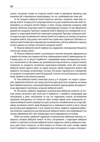 110
голова, заступник голови чи секретар комісії може їх викликати виключно для
вчинення дій з відновлення правопорядку і на час, необхідний для таких дій.
12. На засіданні виборчої комісії ведеться протокол засідання, який веде се-
кретар комісії. За відсутності секретаря комісії чи у разі невиконання ним своїх по-
вноважень на засіданні комісія обирає зі свого складу секретаря засідання, який
виконує обов’язки секретаря комісії на відповідному засіданні та при оформленні
документів засідання. Протокол засідання комісії підписується головуючим на за-
сіданні та секретарем комісії (чи секретарем засідання). Протокол засідання комі-
сії надається для ознайомлення членам комісії на їх вимогу не пізніше наступного
засідання комісії, при цьому член комісії має право його підписати. Протокол за-
сідання комісії може бути наданий для ознайомлення суб’єкту виборчого процесу
на його вимогу не пізніше наступного засідання комісії.
13. Рішення виборчої комісії приймається відкритим голосуванням більшістю
голосів від складу комісії.
14. Рішення виборчої комісії з розглянутого питання письмово оформляється
у формі постанови, яка повинна містити: найменування комісії; найменування по-
станови; дату, час та місце її прийняття і порядковий номер; мотивувальну части-
ну з посиланням на обставини, що зумовили розгляд питання на засіданні комісії;
посилання на конкретні положення нормативно-правових актів або постанову
виборчої комісії вищого рівня чи судові рішення, якими керувалася комісія при
прийнятті постанови; резолютивну частину. Постанова підписується головуючим
на засіданні та секретарем комісії (засідання). З питань поточної діяльності комісія
може приймати протокольні рішення.
15. Член виборчої комісії, який бере участь у її засіданні і не згоден з рішен-
ням, прийнятим комісією, має право протягом двох днів після засідання, на якому
було прийнято рішення, у письмовій формі висловити окрему думку, яка додаєть-
ся до відповідного протоколу засідання виборчої комісії.
16. Постанова, прийнята окружною чи дільничною виборчою комісією, не піз-
ніше ранку наступного дня після дня її прийняття, а прийнята напередодні дня
голосування, у день голосування та під час підрахунку голосів, встановлення
підсумків голосування,—не пізніш як через чотири години після завершення за-
сідання виборчої комісії, вивішується для загального ознайомлення на стенді офі-
ційних матеріалів комісії, який обладнується в приміщенні комісії у місці, вільно
доступному для відвідувачів. У ці ж строки постанова, прийнята окружною вибор-
чою комісією, надсилається до Центральної виборчої комісії, яка оприлюднює її на
своєму офіційному веб-сайті невідкладно після надходження постанови.
Копія постанови, прийнятої окружною чи дільничною виборчою комісією, за-
свідчена головою виборчої комісії чи його заступником і секретарем виборчої
комісії та скріплена печаткою виборчої комісії, видається суб’єкту виборчого про-
цесу, якого вона стосується, на його вимогу не пізніше ніж через чотири години
після її прийняття, а прийнятої напередодні дня голосування та в день голосуван-
 
