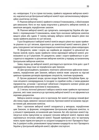 111
ня,—невідкладно. У ці ж строки постанова, прийнята окружною виборчою комісі-
єю, надсилається до Центральної виборчої комісії через автоматизовану інформа-
ційно-аналітичну систему.
17. Рішення виборчої комісії, прийняте в межах її повноважень, є обов’язковим
для виконання. Ніхто не має права втручатися у діяльність виборчих комісій, за
винятком випадків, передбачених законом.
18. Рішення виборчої комісії, що суперечить законодавству України або при-
йняте з перевищенням її повноважень, може бути скасоване виборчою комісією
вищого рівня або судом. У такому випадку виборча комісія вищого рівня має
право прийняти рішення по суті питання.
У разі бездіяльності виборчої комісії комісія вищого рівня має право прийня-
ти рішення по суті питання, віднесеного до компетенції комісії нижчого рівня. У
день голосування такі питання розглядаються комісією вищого рівня невідкладно.
19. Документи, заяви і скарги, що надійшли до окружної та дільничної ви-
борчих комісій, мають право приймати члени відповідної виборчої комісії, упо-
вноважені на це її рішенням. Усі документи, заяви і скарги приймаються та реє-
струються в окружних та дільничних виборчих комісіях у порядку, встановленому
Центральною виборчою комісією.
Заява, подана до виборчої комісії, розглядається протягом п’яти днів з дня її
надходження, якщо інше не передбачено цим Законом.
20. Для організаційного, правового, технічного забезпечення здійснення повно-
важень, передбачених цим Законом, виборча комісія може залучати на підставі
цивільно-правових договорів відповідних спеціалістів, технічних працівників.
21. Органи державної влади, органи влади Автономної Республіки Крим, ор-
гани місцевого самоврядування, їх посадові та службові особи, а також державні
підприємства, установи і організації зобов’язані створювати належні умови для
здійснення виборчими комісіями їх повноважень.
22. З питань поточної діяльності виборча комісія може приймати протокольні
рішення, зміст яких заноситься до протоколу виборчої комісії та не оформлюється
окремим документом.
Виборча комісія складає акти та протоколи. Акт комісії засвідчує певний факт
або певну подію, виявлені і визнані комісією. Протокол комісії встановлює підсум-
ки певних дій, виконаних комісією.
Акти і протоколи виборчої комісії складаються у випадках, передбачених
цим Законом, за формами, затвердженими Центральною виборчою комісією, та
у кількості примірників, встановленій цим Законом. Акт або протокол комісії під-
писується всіма присутніми на засіданні членами виборчої комісії, підписи яких
скріплюються печаткою виборчої комісії. Перший примірник акта чи протоколу
мають право підписати присутні на засіданні кандидати на пост Президента Укра-
їни, їх довірені особи, уповноважені представники кандидатів на пост Президента
України у Центральній виборчій комісії, офіційні спостерігачі.
 