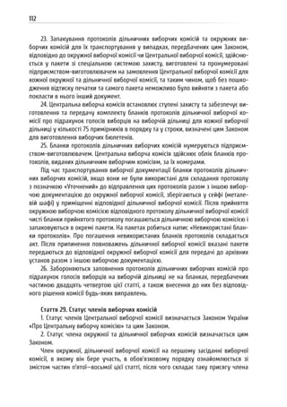 112
23. Запакування протоколів дільничних виборчих комісій та окружних ви-
борчих комісій для їх транспортування у випадках, передбачених цим Законом,
відповідно до окружної виборчої комісії чи Центральної виборчої комісії, здійсню-
ється у пакети зі спеціальною системою захисту, виготовлені та пронумеровані
підприємством-виготовлювачем на замовлення Центральної виборчої комісії для
кожної окружної та дільничної виборчої комісії, та таким чином, щоб без пошко-
дження відтиску печатки та самого пакета неможливо було вийняти з пакета або
покласти в нього інший документ.
24. Центральна виборча комісія встановлює ступені захисту та забезпечує ви-
готовлення та передачу комплекту бланків протоколів дільничної виборчої ко-
місії про підрахунок голосів виборців на виборчій дільниці для кожної виборчої
дільниці у кількості 75 примірників в порядку та у строки, визначені цим Законом
для виготовлення виборчих бюлетенів.
25. Бланки протоколів дільничних виборчих комісій нумеруються підприєм-
ством-виготовлювачем. Центральна виборча комісія здійснює облік бланків про-
токолів, виданих дільничним виборчим комісіям, за їх номерами.
Під час транспортування виборчої документації бланки протоколів дільнич-
них виборчих комісій, якщо вони не були використані для складання протоколу
з позначкою «Уточнений» до відправлення цих протоколів разом з іншою вибор-
чою документацією до окружної виборчої комісії, зберігаються у сейфі (метале-
вій шафі) у приміщенні відповідної дільничної виборчої комісії. Після прийняття
окружною виборчою комісією відповідного протоколу дільничної виборчої комісії
чисті бланки прийнятого протоколу погашаються дільничною виборчою комісією і
запаковуються в окремі пакети. На пакетах робиться напис «Невикористані блан-
ки протоколів». Про погашення невикористаних бланків протоколів складається
акт. Після припинення повноважень дільничної виборчої комісії вказані пакети
передаються до відповідної окружної виборчої комісії для передачі до архівних
установ разом з іншою виборчою документацією.
26. Забороняються заповнення протоколів дільничних виборчих комісій про
підрахунок голосів виборців на виборчій дільниці не на бланках, передбачених
частиною двадцять четвертою цієї статті, а також внесення до них без відповід-
ного рішення комісії будь-яких виправлень.
Стаття 29. Статус членів виборчих комісій
1. Статус членів Центральної виборчої комісії визначається Законом України
«Про Центральну виборчу комісію» та цим Законом.
2. Статус члена окружної та дільничної виборчих комісій визначається цим
Законом.
Член окружної, дільничної виборчої комісії на першому засіданні виборчої
комісії, в якому він бере участь, в обов’язковому порядку ознайомлюється зі
змістом частин п’ятої—восьмої цієї статті, після чого складає таку присягу члена
 