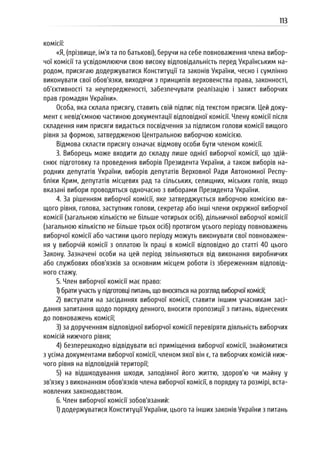 113
комісії:
«Я, (прізвище, ім’я та по батькові), беручи на себе повноваження члена вибор-
чої комісії та усвідомлюючи свою високу відповідальність перед Українським на-
родом, присягаю додержуватися Конституції та законів України, чесно і сумлінно
виконувати свої обов’язки, виходячи з принципів верховенства права, законності,
об’єктивності та неупередженості, забезпечувати реалізацію і захист виборчих
прав громадян України».
Особа, яка склала присягу, ставить свій підпис під текстом присяги. Цей доку-
мент є невід’ємною частиною документації відповідної комісії. Члену комісії після
складення ним присяги видається посвідчення за підписом голови комісії вищого
рівня за формою, затвердженою Центральною виборчою комісією.
Відмова скласти присягу означає відмову особи бути членом комісії.
3. Виборець може входити до складу лише однієї виборчої комісії, що здій-
снює підготовку та проведення виборів Президента України, а також виборів на-
родних депутатів України, виборів депутатів Верховної Ради Автономної Респу-
бліки Крим, депутатів місцевих рад та сільських, селищних, міських голів, якщо
вказані вибори проводяться одночасно з виборами Президента України.
4. За рішенням виборчої комісії, яке затверджується виборчою комісією ви-
щого рівня, голова, заступник голови, секретар або інші члени окружної виборчої
комісії (загальною кількістю не більше чотирьох осіб), дільничної виборчої комісії
(загальною кількістю не більше трьох осіб) протягом усього періоду повноважень
виборчої комісії або частини цього періоду можуть виконувати свої повноважен-
ня у виборчій комісії з оплатою їх праці в комісії відповідно до статті 40 цього
Закону. Зазначені особи на цей період звільняються від виконання виробничих
або службових обов’язків за основним місцем роботи із збереженням відповід-
ного стажу.
5. Член виборчої комісії має право:
1) брати участь у підготовці питань, що вносяться на розгляд виборчої комісії;
2) виступати на засіданнях виборчої комісії, ставити іншим учасникам засі-
дання запитання щодо порядку денного, вносити пропозиції з питань, віднесених
до повноважень комісії;
3) за дорученням відповідної виборчої комісії перевіряти діяльність виборчих
комісій нижчого рівня;
4) безперешкодно відвідувати всі приміщення виборчої комісії, знайомитися
з усіма документами виборчої комісії, членом якої він є, та виборчих комісій ниж-
чого рівня на відповідній території;
5) на відшкодування шкоди, заподіяної його життю, здоров’ю чи майну у
зв’язку з виконанням обов’язків члена виборчої комісії, в порядку та розмірі, вста-
новлених законодавством.
6. Член виборчої комісії зобов’язаний:
1) додержуватися Конституції України, цього та інших законів України з питань
 