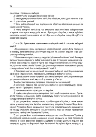 114
підготовки і проведення виборів;
2) брати участь у засіданнях виборчої комісії;
3) виконувати рішення виборчої комісії та обов’язки, покладені на нього згід-
но з їх розподілом у комісії.
7. Член виборчої комісії має інші права та обов’язки відповідно до цього та
інших законів України.
8. Члену виборчої комісії під час виконання своїх обов’язків забороняється
агітувати за чи проти кандидатів на пост Президента України, а також публічно
оцінювати діяльність кандидатів на пост Президента України та партій—суб’єктів
виборчого процесу.
Стаття 30. Припинення повноважень виборчої комісії та члена виборчої
комісії
1. Повноваження члена Центральної виборчої комісії можуть бути припинені
в порядку, встановленому Конституцією України та Законом України «Про Цен-
тральну виборчу комісію».
2. Повноваження усього складу окружної, дільничної виборчої комісії можуть
бути достроково припинені виборчою комісією, яка її утворила, за власною ініці-
ативою або на підставі рішення суду в разі порушення комісією Конституції Укра-
їни, цього та інших законів України. Дострокове припинення повноважень усього
складу виборчої комісії не є ліквідацією цієї комісії.
3. Повноваження члена окружної, дільничної виборчої комісії припиняються
одночасно з припиненням повноважень відповідної виборчої комісії.
4. Повноваження члена окружної, дільничної виборчої комісії припиняються
достроково виборчою комісією, яка її утворила, у зв’язку з:
1) особистою заявою про складення повноважень члена комісії;
2) внесенням подання про заміну члена виборчої комісії відповідним канди-
датом на пост Президента України;
3) припиненням його громадянства України;
4) прийняттям рішення про скасування реєстрації кандидата на пост Прези-
дента України, за поданням якого кандидатуру такого члена було включено до
складу відповідної виборчої комісії;
6) реєстрацією його кандидатом на пост Президента України, а також канди-
датом у народні депутати України, кандидатом у депутати Верховної Ради Авто-
номної Республіки Крим, кандидатом у депутати місцевої ради або кандидатом
на посаду сільського, селищного, міського голови, якщо ці вибори проводяться
одночасно з виборами Президента України;
7) реєстрацією його представником кандидата на пост Президента України у
Центральній виборчій комісії, довіреною особою кандидата на пост Президента
України, а також довіреною особою кандидата у народні депутати України або
кандидата у депутати Верховної Ради Автономної Республіки Крим, кандидата у
 