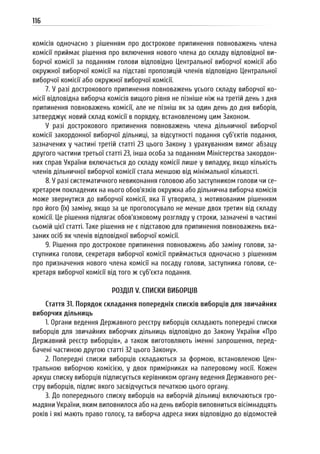 116
комісія одночасно з рішенням про дострокове припинення повноважень члена
комісії приймає рішення про включення нового члена до складу відповідної ви-
борчої комісії за поданням голови відповідно Центральної виборчої комісії або
окружної виборчої комісії на підставі пропозицій членів відповідно Центральної
виборчої комісії або окружної виборчої комісії.
7. У разі дострокового припинення повноважень усього складу виборчої ко-
місії відповідна виборча комісія вищого рівня не пізніше ніж на третій день з дня
припинення повноважень комісії, але не пізніш як за один день до дня виборів,
затверджує новий склад комісії в порядку, встановленому цим Законом.
У разі дострокового припинення повноважень члена дільничної виборчої
комісії закордонної виборчої дільниці, за відсутності подання суб’єктів подання,
зазначених у частині третій статті 23 цього Закону з урахуванням вимог абзацу
другого частини третьої статті 23, інша особа за поданням Міністерства закордон-
них справ України включається до складу комісії лише у випадку, якщо кількість
членів дільничної виборчої комісії стала меншою від мінімальної кількості.
8. У разі систематичного невиконання головою або заступником голови чи се-
кретарем покладених на нього обов’язків окружна або дільнична виборча комісія
може звернутися до виборчої комісії, яка її утворила, з мотивованим рішенням
про його (їх) заміну, якщо за це проголосувало не менше двох третин від складу
комісії. Це рішення підлягає обов’язковому розгляду у строки, зазначені в частині
сьомій цієї статті. Таке рішення не є підставою для припинення повноважень вка-
заних осіб як членів відповідної виборчої комісії.
9. Рішення про дострокове припинення повноважень або заміну голови, за-
ступника голови, секретаря виборчої комісії приймається одночасно з рішенням
про призначення нового члена комісії на посаду голови, заступника голови, се-
кретаря виборчої комісії від того ж суб’єкта подання.
РОЗДІЛ V. СПИСКИ ВИБОРЦІВ
Стаття 31. Порядок складання попередніх списків виборців для звичайних
виборчих дільниць
1. Органи ведення Державного реєстру виборців складають попередні списки
виборців для звичайних виборчих дільниць відповідно до Закону України «Про
Державний реєстр виборців», а також виготовляють іменні запрошення, перед-
бачені частиною другою статті 32 цього Закону».
2. Попередні списки виборців складаються за формою, встановленою Цен-
тральною виборчою комісією, у двох примірниках на паперовому носії. Кожен
аркуш списку виборців підписується керівником органу ведення Державного реє-
стру виборців, підпис якого засвідчується печаткою цього органу.
3. До попереднього списку виборців на виборчій дільниці включаються гро-
мадяни України, яким виповнилося або на день виборів виповниться вісімнадцять
років і які мають право голосу, та виборча адреса яких відповідно до відомостей
 