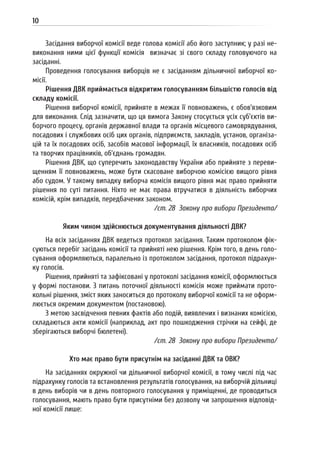 10
Засідання виборчої комісії веде голова комісії або його заступник; у разі не-
виконання ними цієї функції комісія визначає зі свого складу головуючого на
засіданні.
Проведення голосування виборців не є засіданням дільничної виборчої ко-
місії.
Рішення ДВК приймається відкритим голосуванням більшістю голосів від
складу комісії.
Рішення виборчої комісії, прийняте в межах її повноважень, є обов’язковим
для виконання. Слід зазначити, що ця вимога Закону стосується усіх суб’єктів ви-
борчого процесу, органів державної влади та органів місцевого самоврядування,
посадових і службових осіб цих органів, підприємств, закладів, установ, організа-
цій та їх посадових осіб, засобів масової інформації, їх власників, посадових осіб
та творчих працівників, об’єднань громадян.
Рішення ДВК, що суперечить законодавству України або прийняте з переви-
щенням її повноважень, може бути скасоване виборчою комісією вищого рівня
або судом. У такому випадку виборча комісія вищого рівня має право прийняти
рішення по суті питання. Ніхто не має права втручатися в діяльність виборчих
комісій, крім випадків, передбачених законом.
/ст. 28 Закону про вибори Президента/
Яким чином здійснюється документування діяльності ДВК?
На всіх засіданнях ДВК ведеться протокол засідання. Таким протоколом фік-
суються перебіг засідань комісії та прийняті нею рішення. Крім того, в день голо-
сування оформляються, паралельно із протоколом засідання, протокол підрахун-
ку голосів.
Рішення, прийняті та зафіксовані у протоколі засідання комісії, оформлюється
у формі постанови. З питань поточної діяльності комісія може приймати прото-
кольні рішення, зміст яких заноситься до протоколу виборчої комісії та не оформ-
люється окремим документом (постановою).
З метою засвідчення певних фактів або подій, виявлених і визнаних комісією,
складаються акти комісії (наприклад, акт про пошкодження стрічки на сейфі, де
зберігаються виборчі бюлетені).
/ст. 28 Закону про вибори Президента/
Хто має право бути присутнім на засіданні ДВК та ОВК?
На засіданнях окружної чи дільничної виборчої комісії, в тому числі під час
підрахунку голосів та встановлення результатів голосування, на виборчій дільниці
в день виборів чи в день повторного голосування у приміщенні, де проводиться
голосування, мають право бути присутніми без дозволу чи запрошення відповід-
ної комісії лише:
 
