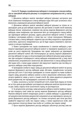 118
Стаття 32. Порядок ознайомлення виборців із попереднім списком вибор-
ців на звичайній виборчій дільниці та оскарження неправильностей у списку
виборців
1. Дільнична виборча комісія звичайної виборчої дільниці наступного дня
після отримання попереднього списку виборців надає його для загального озна-
йомлення у приміщенні дільничної виборчої комісії.
2. Дільнична виборча комісія звичайної виборчої дільниці не пізніш як за
дванадцять днів до дня виборів надсилає або доставляє в інший спосіб кожному
виборцю іменне запрошення, отримане від органу ведення Державного реєстру
виборців, яким повідомляє про включення його до попереднього списку вибор-
ців відповідної виборчої дільниці, адресу дільничної виборчої комісії, її номер
телефону і розпорядок роботи, а також про час і місце голосування. Виборцям,
стосовно яких у списку виборців є відмітка про постійну нездатність пересуватися
самостійно, одночасно повідомляється, що їм буде надана можливість проголо-
сувати за місцем перебування.
3. Кожен громадянин має право ознайомитися із списком виборців у при-
міщенні відповідної дільничної виборчої комісії та перевірити правильність вне-
сених до нього відомостей. Громадянин має право звернутися до відповідної
дільничної виборчої комісії або безпосередньо до органу ведення Державного
реєстру виборців чи суду за місцезнаходженням виборчої дільниці щодо допуще-
них при складанні попереднього списку виборців неправильностей, у тому числі
невключення, неправильного включення або виключення із списку виборців його
або інших осіб, а також щодо наявності або відсутності відміток про постійну не-
здатність виборця самостійно пересуватися.
4. Громадянин особисто подає заяву до дільничної виборчої комісії чи органу
ведення Державного реєстру виборців щодо обставин, передбачених частиною
третьою цієї статті. У разі якщо громадянин за станом здоров’я не може особисто
подати заяву, дільнична виборча комісія за його зверненням зобов’язана забез-
печити прийняття заяви у нього в інший спосіб. До заяви додаються документи
(копії документів), які підтверджують зазначені в ній відомості.
5. Заява, зазначена у частині четвертій цієї статті, може бути подана не пізніш
як за п’ять днів до дня виборів і розглядається виборчою комісією протягом одно-
го дня. Заява, подана після зазначеного строку, не розглядається.
6. За результатом розгляду заяви дільнична виборча комісія приймає рішен-
ня про передачу такої заяви до органу ведення Державного реєстру виборців.
Рішення виборчої комісії невідкладно разом із заявою виборця та доданими до
неї документами (копіями документів) направляється до відповідного органу ве-
дення Державного реєстру виборців і не пізніше наступного дня після дня його
прийняття видається особі, яка подала заяву, а також надсилається особі, якої
дане рішення стосується (якщо така особа не є особою, яка подала заяву).
7. Орган ведення Державного реєстру виборців забезпечує розгляд заяв ви-
 