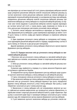 120
них відповідно до частини першої цієї статті, рішень відповідних виборчих комісій
щодо утворення дільничних виборчих комісій спеціальних виборчих дільниць (у
частині включення членів дільничних виборчих комісій до списків виборців на
відповідній спеціальній виборчій дільниці), за наслідками розгляду заяв виборців,
повідомлень дільничних виборчих комісій спеціальних виборчих дільниць про
включення виборців до списку виборців на спеціальній виборчій дільниці, на під-
ставі заяв членів окружних та дільничних виборчих комісій, поданих відповідно
до частини третьої цієї статті, а також рішень судів, отриманих не пізніш як за
п’ять днів до дня голосування, виготовляє уточнений список виборців.
5. Уточнені списки виборців виготовляються відповідно до Закону України
«Про Державний реєстр виборців» у двох примірниках відповідно до вимог статті
31 цього Закону та містять графу для підписів виборців за отримання виборчих
бюлетенів.
6. Один примірник уточненого списку виборців на паперовому носії переда-
ється відповідній дільничній виборчій комісії в порядку, передбаченому статтею 31
цього Закону, не пізніш як за два дні до дня голосування.
Другий примірник уточненого списку виборців зберігається в органі ведення
Державного реєстру виборців».
Стаття 35. Порядок внесення змін до уточненого списку виборців на зви-
чайній виборчій дільниці
1. Внесення змін до уточненого списку виборців на звичайній виборчій діль-
ниці здійснюється головою, заступником голови та секретарем дільничної вибор-
чої комісії.
2. Зміни до уточненого списку виборців на звичайній виборчій дільниці вно-
сяться на підставі:
1) рішення суду, прийнятого у порядку та у строки, визначені Кодексом адмі-
ністративного судочинства України;
3) повідомлення органу ведення Державного реєстру виборців щодо усунен-
ня кратного включення виборця у списку виборців на цій виборчій дільниці.
3. У день голосування зміни до уточненого списку виборців не вносяться.
4. При включенні виборця до списку виборців на виборчій дільниці у порядку
внесення змін до уточненого списку виборців відомості про нього, передбачені
формою списку виборців, вносяться у кінці списку виборців. При цьому у графі
«Примітки» зазначаються дата і номер рішення суду.
5. Виключення зі списку виборців осіб, які неправомірно включені до ньо-
го, здійснюється шляхом викреслення, що засвідчується записом «Виключено» та
підписами голови і секретаря дільничної виборчої комісії у графі «Примітки». При
цьому в зазначеній графі поруч із прізвищем виборця зазначаються дата і номер
рішення суду або повідомлення органу ведення Державного реєстру виборців.
6. У разі виявлення кратного включення виборця до уточнених списків ви-
 
