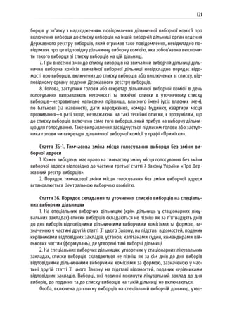 121
борців у зв’язку з надходженням повідомлення дільничної виборчої комісії про
включення виборця до списку виборців на іншій виборчій дільниці орган ведення
Державного реєстру виборців, який отримав таке повідомлення, невідкладно по-
відомляє про це відповідну дільничну виборчу комісію, яка зобов’язана виключи-
ти такого виборця зі списку виборців на цій дільниці.
7. При внесенні змін до списку виборців на звичайній виборчій дільниці діль-
нична виборча комісія звичайної виборчої дільниці невідкладно передає відо-
мості про виборців, включених до списку виборців або виключених зі списку, від-
повідному органу ведення Державного реєстру виборців.
8. Голова, заступник голови або секретар дільничної виборчої комісії в день
голосування виправляють неточності та технічні описки в уточненому списку
виборців—неправильне написання прізвища, власного імені (усіх власних імен),
по батькові (за наявності), дати народження, номера будинку, квартири місця
проживання—в разі якщо, незважаючи на такі технічні описки, є зрозумілим, що
до списку виборців включено саме того виборця, який прибув на виборчу дільни-
цю для голосування. Таке виправлення засвідчується підписом голови або заступ-
ника голови чи секретаря дільничної виборчої комісії у графі «Примітки».
Стаття 35-1. Тимчасова зміна місця голосування виборця без зміни ви-
борчої адреси
1. Кожен виборець має право на тимчасову зміну місця голосування без зміни
виборчої адреси відповідно до частини третьої статті 7 Закону України «Про Дер-
жавний реєстр виборців».
2. Порядок тимчасової зміни місця голосування без зміни виборчої адреси
встановлюється Центральною виборчою комісією.
Стаття 36. Порядок складання та уточнення списків виборців на спеціаль-
них виборчих дільницях
1. На спеціальних виборчих дільницях (крім дільниць у стаціонарних ліку-
вальних закладах) списки виборців складаються не пізніш як за п’ятнадцять днів
до дня виборів відповідними дільничними виборчими комісіями за формою, за-
значеною у частині другій статті 31 цього Закону, на підставі відомостей, поданих
керівниками відповідних закладів, установ, капітанами суден, командирами вій-
ськових частин (формувань), де утворені такі виборчі дільниці.
2. На спеціальних виборчих дільницях, утворених у стаціонарних лікувальних
закладах, списки виборців складаються не пізніш як за сім днів до дня виборів
відповідними дільничними виборчими комісіями за формою, зазначеною у час-
тині другій статті 31 цього Закону, на підставі відомостей, поданих керівниками
відповідних закладів. Виборці, які повинні покинути лікувальний заклад до дня
виборів, до подання та до списку виборців на такій дільниці не включаються.
Особа, включена до списку виборців на спеціальній виборчій дільниці, утво-
 