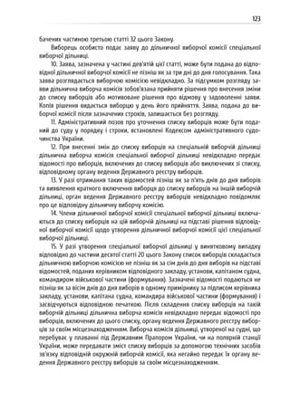 123
бачених частиною третьою статті 32 цього Закону.
Виборець особисто подає заяву до дільничної виборчої комісії спеціальної
виборчої дільниці.
10. Заява, зазначена у частині дев’ятій цієї статті, може бути подана до відпо-
відної дільничної виборчої комісії не пізніш як за три дні до дня голосування. Така
заява розглядається виборчою комісією невідкладно. За підсумком розгляду за-
яви дільнична виборча комісія зобов’язана прийняти рішення про внесення зміни
до списку виборців або мотивоване рішення про відмову у задоволенні заяви.
Копія рішення видається виборцю у день його прийняття. Заява, подана до ви-
борчої комісії після зазначених строків, залишається без розгляду.
11. Адміністративний позов про уточнення списку виборців може бути пода-
ний до суду у порядку і строки, встановлені Кодексом адміністративного судо-
чинства України.
12. При внесенні змін до списку виборців на спеціальній виборчій дільниці
дільнична виборча комісія спеціальної виборчої дільниці невідкладно передає
відомості про виборців, включених до списку виборців або виключених зі списку,
відповідному органу ведення Державного реєстру виборців.
13. У разі отримання таких відомостей пізніш як за п’ять днів до дня виборів
та виявлення кратного включення виборця до списку виборців на іншій виборчій
дільниці, орган ведення Державного реєстру виборців невідкладно повідомляє
про це відповідну дільничну виборчу комісію.
14. Члени дільничної виборчої комісії спеціальної виборчої дільниці включа-
ються до списку виборців на цій виборчій дільниці на підставі рішення відповід-
ної виборчої комісії щодо утворення дільничної виборчої комісії цієї спеціальної
виборчої дільниці.
15. У разі утворення спеціальної виборчої дільниці у винятковому випадку
відповідно до частини десятої статті 20 цього Закону список виборців складається
дільничною виборчою комісією не пізніш як за сім днів до дня виборів на підставі
відомостей, поданих керівником відповідного закладу, установи, капітаном судна,
командиром військової частини (формування). Зазначені відомості подаються не
пізніш як за вісім днів до дня виборів в одному примірнику за підписом керівника
закладу, установи, капітана судна, командира військової частини (формування) і
засвідчуються відповідною печаткою. Після складення списку виборців на такій
виборчій дільниці дільнична виборча комісія невідкладно передає відомості про
виборців, включених до цього списку, органу ведення Державного реєстру вибор-
ців за своїм місцезнаходженням. Виборча комісія дільниці, утвореної на судні, що
перебуває у плаванні під Державним Прапором України, чи на полярній станції
України, може передавати зміст списку виборців за допомогою технічних засобів
зв’язку відповідній окружній виборчій комісії, яка негайно передає їх органу ве-
дення Державного реєстру виборців за своїм місцезнаходженням.
 