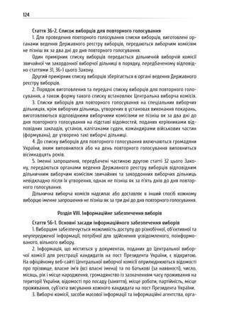 124
Стаття 36-2. Список виборців для повторного голосування
1. Для проведення повторного голосування списки виборців, виготовлені ор-
ганами ведення Державного реєстру виборців, передаються виборчим комісіям
не пізніш як за два дні до дня повторного голосування.
Один примірник списку виборців передається дільничній виборчій комісії
звичайної чи закордонної виборчої дільниці в порядку, передбаченому відповід-
но статтями 31, 36-1 цього Закону.
Другий примірник списку виборців зберігається в органі ведення Державного
реєстру виборців.
2. Порядок виготовлення та передачі списку виборців для повторного голо-
сування, а також форму такого списку встановлює Центральна виборча комісія.
3. Списки виборців для повторного голосування на спеціальних виборчих
дільницях, крім виборчих дільниць, утворених в установах виконання покарань,
виготовляються відповідними виборчими комісіями не пізніш як за два дні до
дня повторного голосування на підставі відомостей, поданих керівниками від-
повідних закладів, установ, капітанами суден, командирами військових частин
(формувань), де утворено такі виборчі дільниці.
4. До списку виборців для повторного голосування включаються громадяни
України, яким виповнилося або на день повторного голосування виповниться
вісімнадцять років.
5. Іменні запрошення, передбачені частиною другою статті 32 цього Зако-
ну, передаються органами ведення Державного реєстру виборців відповідним
дільничним виборчим комісіям звичайних та закордонних виборчих дільниць
невідкладно після їх утворення, однак не пізніш як за п’ять днів до дня повтор-
ного голосування.
Дільнична виборча комісія надсилає або доставляє в інший спосіб кожному
виборцю іменне запрошення не пізніш як за три дні до дня повторного голосування.
Розділ VIII. Інформаційне забезпечення виборів
Стаття 56-1. Основні засади інформаційного забезпечення виборів
1. Виборцям забезпечується можливість доступу до різнобічної, об’єктивної та
неупередженої інформації, потрібної для здійснення усвідомленого, поінформо-
ваного, вільного вибору.
2. Інформація, що міститься у документах, поданих до Центральної вибор-
чої комісії для реєстрації кандидатів на пост Президента України, є відкритою.
На офіційному веб-сайті Центральної виборчої комісії оприлюднюються відомості
про прізвище, власне ім’я (всі власні імена) та по батькові (за наявності), число,
місяць, рік і місце народження, громадянство із зазначенням часу проживання на
території України, відомості про посаду (заняття), місце роботи, партійність, місце
проживання, суб’єкта висування кожного кандидата на пост Президента України.
3. Виборчі комісії, засоби масової інформації та інформаційні агентства, орга-
 