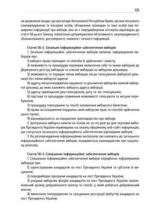 125
ни державної влади, органи влади Автономної Республіки Крим, органи місцевого
самоврядування, їх посадові особи, об’єднання громадян та інші особи при по-
ширенні інформації про вибори, яка не є передвиборною агітацією відповідно до
статті 58 цього Закону, зобов’язані дотримуватися об’єктивності, неупередженості,
збалансованості, достовірності, повноти і точності інформації.
Стаття 56-2. Загальне інформаційне забезпечення виборів
1. Загальне інформаційне забезпечення виборів включає інформування ви-
борців про:
1) виборчі права громадян та способи їх здійснення і захисту;
2) можливість та процедури перевірки включення себе та інших виборців до
Державного реєстру виборців та списків виборців на виборчих дільницях;
3) можливість та порядок зміни виборцю місця голосування (виборчої діль-
ниці) без зміни виборчої адреси;
4) адресу місцезнаходження окружної та дільничної виборчих комісій вибор-
чої дільниці, до яких належить виборча адреса виборця;
5) адресу приміщення для голосування, дату та час голосування;
6) підстави та процедури отримання можливості голосувати за місцем пере-
бування;
7) процедуру голосування та спосіб заповнення виборчого бюлетеня;
8) право на оскарження порушень своїх виборчих прав та способи здійснення
цього права;
9) відповідальність за порушення законодавства про вибори.
2. Центральна виборча комісія не пізніш як за сто днів до дня чергових вибо-
рів Президента України оприлюднює на своєму офіційному веб-сайті інформацію,
що стосується загального інформаційного забезпечення відповідних виборів.
3. На розповсюдження інформаційних матеріалів, які належать до загального
інформаційного забезпечення виборів, поширюється законодавство про соціаль-
ну рекламу.
Стаття 56-3. Спеціальне інформаційне забезпечення виборів
1. Спеціальне інформаційне забезпечення виборів передбачає інформування
виборців про:
1) зареєстрованих кандидатів на пост Президента України та суб’єктів їх ви-
сування;
2) передвиборні програми кандидатів на пост Президента України;
3) рахунки виборчих фондів кандидатів на пост Президента України, макси-
мальний розмір добровільного внеску та спосіб, у який робиться добровільний
внесок;
4) винесення попередження та скасування реєстрації (вибуття) кандидата на
пост Президента України;
 