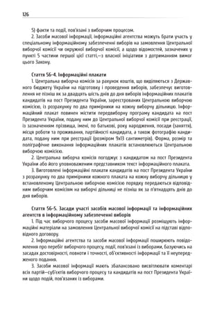 126
5) факти та події, пов’язані з виборчим процесом.
2. Засоби масової інформації, інформаційні агентства можуть брати участь у
спеціальному інформаційному забезпеченні виборів на замовлення Центральної
виборчої комісії чи окружної виборчої комісії, а щодо відомостей, зазначених у
пункті 5 частини першої цієї статті,—з власної ініціативи з дотриманням вимог
цього Закону.
Стаття 56-4. Інформаційні плакати
1. Центральна виборча комісія за рахунок коштів, що виділяються з Держав-
ного бюджету України на підготовку і проведення виборів, забезпечує виготов-
лення не пізніш як за двадцять шість днів до дня виборів інформаційних плакатів
кандидатів на пост Президента України, зареєстрованих Центральною виборчою
комісією, із розрахунку по два примірники на кожну виборчу дільницю. Інфор-
маційний плакат повинен містити передвиборну програму кандидата на пост
Президента України, подану ним до Центральної виборчої комісії при реєстрації,
із зазначенням прізвища, імені, по батькові, року народження, посади (заняття),
місця роботи та проживання, партійності кандидата, а також фотографію канди-
дата, подану ним при реєстрації (розміром 9х13 сантиметрів). Форма, розмір та
поліграфічне виконання інформаційних плакатів встановлюються Центральною
виборчою комісією.
2. Центральна виборча комісія погоджує з кандидатом на пост Президента
України або його уповноваженим представником текст інформаційного плаката.
3. Виготовлені інформаційні плакати кандидатів на пост Президента України
з розрахунку по два примірники кожного плаката на кожну виборчу дільницю у
встановленому Центральною виборчою комісією порядку передаються відповід-
ним виборчим комісіям на виборчі дільниці не пізніш як за п’ятнадцять днів до
дня виборів.
Стаття 56-5. Засади участі засобів масової інформації та інформаційних
агентств в інформаційному забезпеченні виборів
1. Під час виборчого процесу засоби масової інформації розміщують інфор-
маційні матеріали на замовлення Центральної виборчої комісії на підставі відпо-
відного договору.
2. Інформаційні агентства та засоби масової інформації поширюють повідо-
млення про перебіг виборчого процесу, події, пов’язані із виборами, базуючись на
засадах достовірності, повноти і точності, об’єктивності інформації та її неуперед-
женого подання.
3. Засоби масової інформації мають збалансовано висвітлювати коментарі
всіх партій—суб’єктів виборчого процесу та кандидатів на пост Президента Украї-
ни щодо подій, пов’язаних із виборами.
 