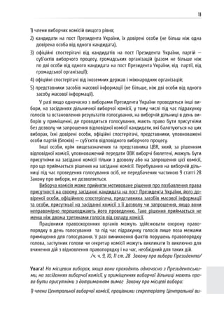 11
1) члени виборчих комісій вищого рівня;
2) кандидати на пост Президента України, їх довірені особи (не більш ніж одна
довірена особа від одного кандидата),
3) офіційні спостерігачі від кандидатів на пост Президента України, партій —
суб’єктів виборчого процесу, громадських організацій (разом не більше ніж
по дві особи від одного кандидата на пост Президента України, від партії, від
громадської організації);
4) офіційні спостерігачі від іноземних держав і міжнародних організацій;
5) представники засобів масової інформації (не більше, ніж дві особи від одного
засобу масової інформації).
У разі якщо одночасно з виборами Президента України проводяться інші ви-
бори, на засіданнях дільничної виборчої комісії, у тому числі під час підрахунку
голосів та встановлення результатів голосування, на виборчій дільниці в день ви-
борів у приміщенні, де проводиться голосування, мають право бути присутніми
без дозволу чи запрошення відповідної комісії кандидати, які балотуються на цих
виборах, їхні довірені особи, офіційні спостерігачі, представники, уповноважені
особи партій (блоків) — суб’єктів відповідного виборчого процесу.
Інші особи, крім вищезазначених та представника ЦВК, який, за рішенням
відповідної комісії, уповноважений передати ОВК виборчі бюлетені, можуть бути
присутніми на засіданні комісії тільки з дозволу або на запрошення цієї комісії,
про що приймається рішення на засіданні комісії. Перебування на виборчій діль-
ниці під час проведення голосування осіб, не передбачених частиною 9 статті 28
Закону про вибори, не дозволяється.
Виборча комісія може прийняти мотивоване рішення про позбавлення права
присутності на своєму засіданні кандидата на пост Президента України, його до-
віреної особи, офіційного спостерігача, представника засобів масової інформації
та особи, присутньої на засіданні комісії з її дозволу чи запрошення, якщо вони
неправомірно перешкоджають його проведенню. Таке рішення приймається не
менш ніж двома третинами голосів від складу комісії.
Працівники правоохоронних органів можуть здійснювати охорону право-
порядку в день голосування та під час підрахунку голосів лише поза межами
приміщення для голосування. У разі виникнення фактів порушень правопорядку
голова, заступник голови чи секретар комісії можуть викликати їх виключно для
вчинення дій з відновлення правопорядку і на час, необхідний для таких дій.
/ч. ч. 9, 10, 11 ст. 28 Закону про вибори Президента/
Увага! На місцевих виборах, якщо вони проходять одночасно з Президентськи-
ми, на засіданнях виборчої комісії, у приміщеннях виборчої дільниці мають пра-
во бути присутніми з дотриманням вимог Закону про місцеві вибори:
1) члени Центральної виборчої комісії, працівники секретаріату Центральної ви-
 