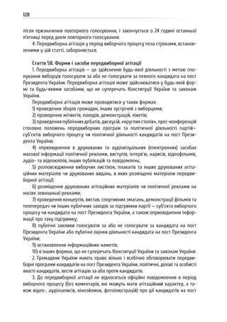 128
після призначення повторного голосування, і закінчується о 24 годині останньої
п’ятниці перед днем повторного голосування.
4. Передвиборна агітація у період виборчого процесу поза строками, встанов-
леними у цій статті, забороняється.
Стаття 58. Форми і засоби передвиборної агітації
1. Передвиборна агітація — це здійснення будь-якої діяльності з метою спо-
нукання виборців голосувати за або не голосувати за певного кандидата на пост
Президента України. Передвиборна агітація може здійснюватися у будь-якій фор-
мі та будь-якими засобами, що не суперечать Конституції України та законам
України.
Передвиборна агітація може проводитися у таких формах:
1) проведення зборів громадян, інших зустрічей з виборцями;
2) проведення мітингів, походів, демонстрацій, пікетів;
3) проведення публічних дебатів, дискусій, «круглих столів», прес-конференцій
стосовно положень передвиборних програм та політичної діяльності партій—
суб’єктів виборчого процесу чи політичної діяльності кандидатів на пост Прези-
дента України;
4) оприлюднення в друкованих та аудіовізуальних (електронних) засобах
масової інформації політичної реклами, виступів, інтерв’ю, нарисів, відеофільмів,
аудіо- та відеокліпів, інших публікацій та повідомлень;
5) розповсюдження виборчих листівок, плакатів та інших друкованих агіта-
ційних матеріалів чи друкованих видань, в яких розміщено матеріали передви-
борної агітації;
6) розміщення друкованих агітаційних матеріалів чи політичної реклами на
носіях зовнішньої реклами;
7) проведення концертів, вистав, спортивних змагань, демонстрації фільмів та
телепередач чи інших публічних заходів за підтримки партії — суб’єкта виборчого
процесу чи кандидата на пост Президента України, а також оприлюднення інфор-
мації про таку підтримку;
8) публічні заклики голосувати за або не голосувати за кандидата на пост
Президента України або публічні оцінки діяльності кандидата на пост Президента
України;
9) встановлення інформаційних наметів;
10) в інших формах, що не суперечать Конституції України та законам України.
2. Громадяни України мають право вільно і всебічно обговорювати передви-
борні програми кандидатів на пост Президента України, політичні, ділові та особисті
якості кандидатів, вести агітацію за або проти кандидатів.
3. До передвиборної агітації не відносяться офіційні повідомлення в період
виборчого процесу (без коментарів, які можуть мати агітаційний характер, а та-
кож відео-, аудіозаписів, кінозйомок, фотоілюстрацій) про дії кандидатів на пост
 