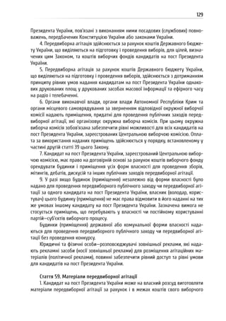 129
Президента України, пов’язані з виконанням ними посадових (службових) повно-
важень, передбачених Конституцією України або законами України.
4. Передвиборна агітація здійснюється за рахунок коштів Державного бюдже-
ту України, що виділяються на підготовку і проведення виборів, для цілей, визна-
чених цим Законом, та коштів виборчих фондів кандидатів на пост Президента
України.
5. Передвиборна агітація за рахунок коштів Державного бюджету України,
що виділяються на підготовку і проведення виборів, здійснюється з дотриманням
принципу рівних умов надання кандидатам на пост Президента України однако-
вих друкованих площ у друкованих засобах масової інформації та ефірного часу
на радіо і телебаченні.
6. Органи виконавчої влади, органи влади Автономної Республіки Крим та
органи місцевого самоврядування за зверненням відповідної окружної виборчої
комісії надають приміщення, придатні для проведення публічних заходів перед-
виборної агітації, які організовує окружна виборча комісія. При цьому окружна
виборча комісія зобов’язана забезпечити рівні можливості для всіх кандидатів на
пост Президента України, зареєстрованих Центральною виборчою комісією. Опла-
та за використання наданих приміщень здійснюється у порядку, встановленому у
частині другій статті 39 цього Закону.
7. Кандидат на пост Президента України, зареєстрований Центральною вибор-
чою комісією, має право на договірній основі за рахунок коштів виборчого фонду
орендувати будинки і приміщення усіх форм власності для проведення зборів,
мітингів, дебатів, дискусій та інших публічних заходів передвиборної агітації.
9. У разі якщо будинок (приміщення) незалежно від форми власності було
надано для проведення передвиборного публічного заходу чи передвиборної агі-
тації за одного кандидата на пост Президента України, власник (володар, корис-
тувач) цього будинку (приміщення) не має права відмовити в його наданні на тих
же умовах іншому кандидату на пост Президента України. Зазначена вимога не
стосується приміщень, що перебувають у власності чи постійному користуванні
партій—суб’єктів виборчого процесу.
Будинки (приміщення) державної або комунальної форми власності нада-
ються для проведення передвиборного публічного заходу чи передвиборної агі-
тації без проведення конкурсу.
Юридичні та фізичні особи—розповсюджувачі зовнішньої реклами, які нада-
ють рекламні засоби (носії зовнішньої реклами) для розміщення агітаційних ма-
теріалів (політичної реклами), повинні забезпечити рівний доступ та рівні умови
для кандидатів на пост Президента України.
Стаття 59. Матеріали передвиборної агітації
1. Кандидат на пост Президента України може на власний розсуд виготовляти
матеріали передвиборної агітації за рахунок і в межах коштів свого виборчого
 