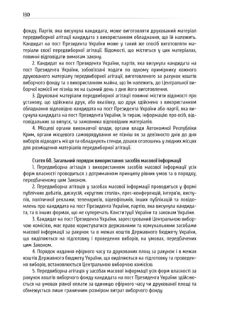 130
фонду. Партія, яка висунула кандидата, може виготовляти друкований матеріал
передвиборної агітації кандидата з використанням обладнання, що їй належить.
Кандидат на пост Президента України може у такий же спосіб виготовляти ма-
теріали своєї передвиборної агітації. Відомості, що містяться у цих матеріалах,
повинні відповідати вимогам закону.
2. Кандидат на пост Президента України, партія, яка висунула кандидата на
пост Президента України, зобов’язані подати по одному примірнику кожного
друкованого матеріалу передвиборної агітації, виготовленого за рахунок коштів
виборчого фонду та з використанням майна, що їм належить, до Центральної ви-
борчої комісії не пізніш як на сьомий день з дня його виготовлення.
3. Друковані матеріали передвиборної агітації повинні містити відомості про
установу, що здійснила друк, або вказівку, що друк здійснено з використанням
обладнання відповідно кандидата на пост Президента України або партії, яка ви-
сунула кандидата на пост Президента України, їх тираж, інформацію про осіб, від-
повідальних за випуск, та замовника відповідних матеріалів.
4. Місцеві органи виконавчої влади, органи влади Автономної Республіки
Крим, органи місцевого самоврядування не пізніш як за дев’яносто днів до дня
виборів відводять місця та обладнують стенди, дошки оголошень у людних місцях
для розміщення матеріалів передвиборної агітації.
Стаття 60. Загальний порядок використання засобів масової інформації
1. Передвиборна агітація з використанням засобів масової інформації усіх
форм власності проводиться з дотриманням принципу рівних умов та в порядку,
передбаченому цим Законом.
2. Передвиборна агітація у засобах масової інформації проводиться у формі
публічних дебатів, дискусій, «круглих столів», прес-конференцій, інтерв’ю, висту-
пів, політичної реклами, теленарисів, відеофільмів, інших публікацій та повідо-
млень про кандидата на пост Президента України, партію, яка висунула кандида-
та, та в інших формах, що не суперечать Конституції України та законам України.
3. Кандидат на пост Президента України, зареєстрований Центральною вибор-
чою комісією, має право користуватися державними та комунальними засобами
масової інформації за рахунок та в межах коштів Державного бюджету України,
що виділяються на підготовку і проведення виборів, на умовах, передбачених
цим Законом.
4. Порядок надання ефірного часу та друкованих площ за рахунок і в межах
коштів Державного бюджету України, що виділяються на підготовку та проведен-
ня виборів, встановлюється Центральною виборчою комісією.
5. Передвиборна агітація у засобах масової інформації усіх форм власності за
рахунок коштів виборчого фонду кандидата на пост Президента України здійсню-
ється на умовах рівної оплати за одиницю ефірного часу чи друкованої площі та
обмежується лише граничним розміром витрат виборчого фонду.
 