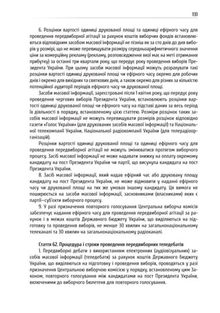 131
6. Розцінки вартості одиниці друкованої площі та одиниці ефірного часу для
проведення передвиборної агітації за рахунок коштів виборчих фондів встановлю-
ються відповідним засобом масової інформації не пізніш як за сто днів до дня вибо-
рів у розмірі, що не може перевищувати розміру середньоарифметичного значення
ціни за комерційну рекламу (рекламу, розповсюдження якої має на меті отримання
прибутку) за останні три квартали року, що передує року проведення виборів Пре-
зидента України. При цьому засоби масової інформації можуть розрахувати такі
розцінки вартості одиниці друкованої площі чи ефірного часу окремо для робочих
днів і окремо для вихідних та святкових днів, а також окремо для різних за кількістю
потенційної аудиторії періодів ефірного часу чи друкованої площі.
Засоби масової інформації, зареєстровані після 1 квітня року, що передує року
проведення чергових виборів Президента України, встановлюють розцінки вар-
тості одиниці друкованої площі чи ефірного часу на підставі даних за весь період
їх діяльності в порядку, встановленому цією статтею. Розміри розцінок таких за-
собів масової інформації не можуть перевищувати розмірів розцінок відповідно
газети «Голос України» (для друкованих засобів масової інформації) та Національ-
ної телекомпанії України, Національної радіокомпанії України (для телерадіоор-
ганізацій).
Розцінки вартості одиниці друкованої площі та одиниці ефірного часу для
проведення передвиборної агітації не можуть змінюватися протягом виборчого
процесу. Засіб масової інформації не може надавати знижку на оплату окремому
кандидату на пост Президента України чи партії, що висунула кандидата на пост
Президента України.
8. Засіб масової інформації, який надав ефірний час або друковану площу
кандидату на пост Президента України, не може відмовити у наданні ефірного
часу чи друкованої площі на тих же умовах іншому кандидату. Ця вимога не
поширюється на засоби масової інформації, засновниками (власниками) яких є
партії—суб’єкти виборчого процесу.
9. У разі призначення повторного голосування Центральна виборча комісія
забезпечує надання ефірного часу для проведення передвиборної агітації за ра-
хунок і в межах коштів Державного бюджету України, що виділяються на під-
готовку та проведення виборів, не менше 30 хвилин на загальнонаціональному
телеканалі та 30 хвилин на загальнонаціональному радіоканалі.
Стаття 62. Процедура і строки проведення передвиборних теледебатів
1. Передвиборні дебати з використанням електронних (аудіовізуальних) за-
собів масової інформації (теледебати) за рахунок коштів Державного бюджету
України, що виділяються на підготовку і проведення виборів, проводяться у разі
призначення Центральною виборчою комісією у порядку, встановленому цим За-
коном, повторного голосування між кандидатами на пост Президента України,
включеними до виборчого бюлетеня для повторного голосування.
 