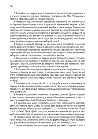 132
2. Теледебати за рахунок коштів Державного бюджету України проводяться
в останню п’ятницю перед днем повторного голосування між 19 та 22 годинами в
прямому ефірі, тривалістю не менше 60 хвилин.
3. Теледебати за рахунок коштів Державного бюджету України транслюються
на Першому Національному каналі Національної телекомпанії України та Пер-
шому каналі Національної радіокомпанії України, а також можуть безкоштовно
транслюватися іншими каналами мовлення. Кандидати на пост Президента Укра-
їни беруть участь у теледебатах особисто. У разі відмови одного з кандидатів на
пост Президента України взяти участь у теледебатах або неможливості його участі
в них виділений для теледебатів час надається іншому кандидату на пост Прези-
дента України для проведення передвиборної агітації.
4. Оплата за наданий ефірний час для проведення теледебатів за рахунок
коштів Державного бюджету України здійснюється Центральною виборчою комі-
сією в межах коштів Державного бюджету України, що виділяються на підготовку
і проведення виборів, за відповідною угодою, що укладається між Центральною
виборчою комісією і Національною телекомпанією України.
5. Проведення теледебатів за рахунок коштів Державного бюджету України,
що виділяються на підготовку і проведення виборів, між кандидатами на пост
Президента України, включеними до виборчого бюлетеня для повторного голо-
сування, організовується Національною телекомпанією України.
6. Телеорганізація може організовувати теледебати між кандидатами на пост
Президента України як цикл передач з дотриманням вимог цього Закону та цієї
статті. Телерадіоорганізація може створити лише один цикл таких передач під час
виборчого процесу. Такий цикл передач може транслюватися виключно в прямо-
му ефірі.
7. Зазначені в частині шостій цієї статті теледебати можуть проводитися за
рахунок коштів виборчих фондів кандидатів на пост Президента України у строки,
передбачені цим Законом для проведення передвиборної агітації, у проміжку між
19 та 22 годинами.
8. Теледебати, зазначені у частині шостій цієї статті, повинні бути організовані
в цикл передач однакового формату з метою забезпечення можливості участі в
них усіх кандидатів на пост Президента України за їх бажанням.
9. В одній передачі циклу теледебатів, зазначених у частині шостій цієї статті,
одночасно можуть брати участь не більше двох кандидатів на пост Президента
України. Кандидати беруть участь у теледебатах, зазначених у частині шостій цієї
статті, особисто. Обсяг ефірного часу, що надається кандидатам для участі в дис-
кусії або для відповіді на запитання, має визначатися за однаковими правилами.
10. Проведення під час теледебатів інтерактивного голосування та оприлюд-
нення його результатів можуть включатися до формату передачі тільки за згодою
усіх учасників циклу теледебатів, зазначених у частині шостій цієї статті.
11. Графік поширення циклу передач, перелік учасників та черговість участі
 