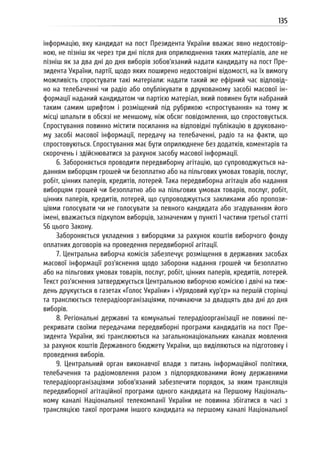 135
інформацію, яку кандидат на пост Президента України вважає явно недостовір-
ною, не пізніш як через три дні після дня оприлюднення таких матеріалів, але не
пізніш як за два дні до дня виборів зобов’язаний надати кандидату на пост Пре-
зидента України, партії, щодо яких поширено недостовірні відомості, на їх вимогу
можливість спростувати такі матеріали: надати такий же ефірний час відповід-
но на телебаченні чи радіо або опублікувати в друкованому засобі масової ін-
формації наданий кандидатом чи партією матеріал, який повинен бути набраний
таким самим шрифтом і розміщений під рубрикою «спростування» на тому ж
місці шпальти в обсязі не меншому, ніж обсяг повідомлення, що спростовується.
Спростування повинно містити посилання на відповідні публікацію в друковано-
му засобі масової інформації, передачу на телебаченні, радіо та на факти, що
спростовуються. Спростування має бути оприлюднене без додатків, коментарів та
скорочень і здійснюватися за рахунок засобу масової інформації.
6. Забороняється проводити передвиборну агітацію, що супроводжується на-
данням виборцям грошей чи безоплатно або на пільгових умовах товарів, послуг,
робіт, цінних паперів, кредитів, лотерей. Така передвиборна агітація або надання
виборцям грошей чи безоплатно або на пільгових умовах товарів, послуг, робіт,
цінних паперів, кредитів, лотерей, що супроводжується закликами або пропози-
ціями голосувати чи не голосувати за певного кандидата або згадуванням його
імені, вважається підкупом виборців, зазначеним у пункті 1 частини третьої статті
56 цього Закону.
Забороняється укладення з виборцями за рахунок коштів виборчого фонду
оплатних договорів на проведення передвиборної агітації.
7. Центральна виборча комісія забезпечує розміщення в державних засобах
масової інформації роз’яснення щодо заборони надання грошей чи безоплатно
або на пільгових умовах товарів, послуг, робіт, цінних паперів, кредитів, лотерей.
Текст роз’яснення затверджується Центральною виборчою комісією і двічі на тиж-
день друкується в газетах «Голос України» і «Урядовий кур’єр» на першій сторінці
та транслюється телерадіоорганізаціями, починаючи за двадцять два дні до дня
виборів.
8. Регіональні державні та комунальні телерадіоорганізації не повинні пе-
рекривати своїми передачами передвиборні програми кандидатів на пост Пре-
зидента України, які транслюються на загальнонаціональних каналах мовлення
за рахунок коштів Державного бюджету України, що виділяються на підготовку і
проведення виборів.
9. Центральний орган виконавчої влади з питань інформаційної політики,
телебачення та радіомовлення разом з підпорядкованими йому державними
телерадіоорганізаціями зобов’язаний забезпечити порядок, за яким трансляція
передвиборної агітаційної програми одного кандидата на Першому Національ-
ному каналі Національної телекомпанії України не повинна збігатися в часі з
трансляцією такої програми іншого кандидата на першому каналі Національної
 