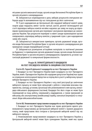 137
місцевих органів виконавчої влади, органів влади Автономної Республіки Крим та
органів місцевого самоврядування.
18. Забороняється оприлюднення в день виборів результатів опитування ви-
борців щодо їх волевиявлення під час голосування до його закінчення.
19. У разі надходження до Центральної або окружної виборчої комісії заяви,
скарги щодо порушень вимог частин третьої, шостої, десятої—вісімнадцятої цієї
статті відповідна виборча комісія негайно надсилає цю заяву чи скаргу до відпо-
відних правоохоронних органів для перевірки і реагування відповідно до законо-
давства України. Про результати перевірки та вжиті заходи правоохоронні органи
повідомляють відповідну виборчу комісію у триденний строк з дня надходження
заяви або скарги.
20. Забороняється використання приміщень органів державної влади, орга-
нів влади Автономної Республіки Крим та органів місцевого самоврядування для
проведення заходів передвиборної агітації.
21. Забороняється розміщення агітаційних матеріалів та політичної реклами
на будинках і в приміщеннях органів державної влади, органів влади Автономної
Республіки Крим та органів місцевого самоврядування, підприємств, установ і ор-
ганізацій державної та комунальної форми власності».
Розділ IX. ГАРАНТІЇ ДІЯЛЬНОСТІ КАНДИДАТІВ
НА ПОСТ ПРЕЗИДЕНТА УКРАЇНИ ТА ОФІЦІЙНИХ СПОСТЕРІГАЧІВ
Стаття 65. Гарантії діяльності кандидатів на пост Президента України
1. Кандидат на пост Президента України (крім кандидата на пост Президента
України, який є Президентом України або народним депутатом України) має право
на отримання неоплачуваної відпустки на період його участі у виборчому процесі
виборів Президента України.
2. Кандидат на пост Президента України з часу своєї реєстрації до закінчення
виборчого процесу не може бути звільнений з роботи з ініціативи власника під-
приємства, закладу, установи, організації або уповноваженого ним органу, коман-
дира військового формування (частини). Кандидат без його згоди не може бути
переведений на іншу роботу, скерований у відрядження, а також призваний на
військову або альтернативну (невійськову) службу, навчальні (перевірні) та спеці-
альні збори військовозобов’язаних.
Стаття 66. Уповноважені представники кандидатів на пост Президента України
1. Кандидат на пост Президента України має право делегувати одного упо-
вноваженого представника до Центральної виборчої комісії з правом дорадчого
голосу, який представляє його інтереси в Центральній виборчій комісії під час
виборчого процесу.
2. Уповноваженим представником кандидата на пост Президента України у
Центральній виборчій комісії може бути громадянин України, який має право
 