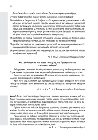 12
борчої комісії та служби розпорядника Державного реєстру виборців;
2) члени виборчої комісії вищого рівня з відповідних місцевих виборів;
3) кандидати в депутати, їх довірені особи, представники, уповноважені особи
місцевих організацій партій, офіційні спостерігачі від місцевих організацій
партій, які висунули кандидатів у депутати у багатомандатному виборчому
окрузі, від кандидатів у депутати в одномандатному, одномандатному ма-
жоритарному виборчому окрузі (разом не більше, ніж дві особи від відповідної
місцевої організації партії або кандидата в депутати);
4) кандидати на посаду сільського, селищного, міського голови, їх довірені особи,
офіційні спостерігачі (не більше, ніж одна особа від одного кандидата);
5) офіційні спостерігачі від громадських організацій, іноземних держав і міжнарод-
них організацій (не більше, ніж дві особи від однієї організації);
6) представники засобів масової інформації (не більше, ніж дві особи від одного
засобу масової інформації).
/ч. 9 ст. 27 Закону про місцеві вибори/
Хто є виборцем та має право голосу під час Президентських
та місцевих виборів?
Виборцями є громадяни України, які мають право голосу. На Президентських ви-
борах такими є громадяни, яким на день виборів виповнилося вісімнадцять років.
Однак, незалежно від досягнення 18-річного віку, не мають права голосу гро-
мадяни, визнані судом недієздатними.
Крім того, слід пам’ятати, що підставою для реалізації виборцем його права
голосу на виборах є його включення до списку виборців на конкретній виборчій
дільниці.
/ч. 1 , ч. 5, ч. 7 ст. 2 Закону про вибори Президента
Увага! Право голосу на виборах депутатів сільських, селищних, міських рад, ви-
борах сільського, селищного, міського голови мають дієздатні громадяни Укра-
їни, які належать до відповідних територіальних громад та яким на день ви-
борів виповнилося вісімнадцять років.
Право голосу на виборах депутатів районних, обласних рад мають гро-
мадяни України, які належать до відповідних територіальних громад у межах
району, області та яким на день виборів виповнилося вісімнадцять років.
Право голосу на виборах депутатів районних у містах рад мають грома-
дяни України, які належать до територіальних громад відповідних міст, місце
проживання яких зареєстровано в межах відповідного району в місті та яким
на день виборів виповнилося вісімнадцять років.
/ч. 1 ст. 3 Закону про місцеві вибори/
 